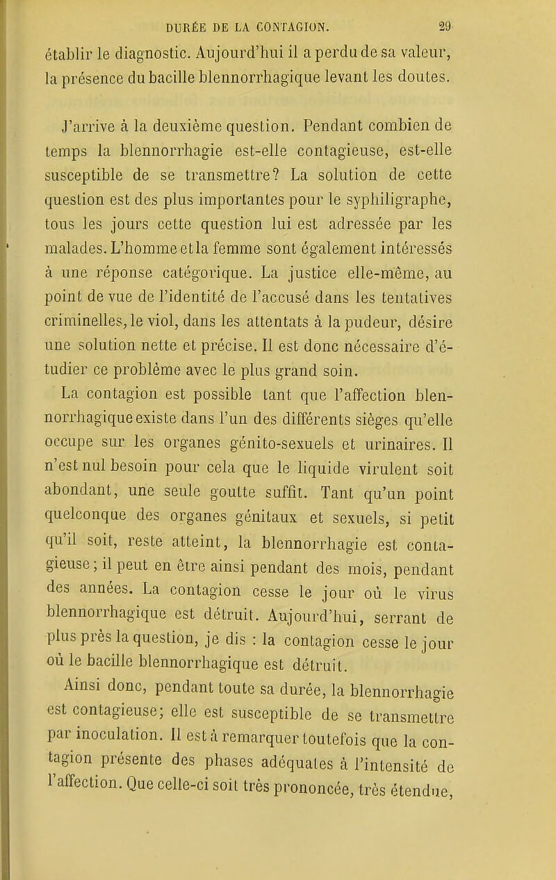 établir le diagnostic. Aujourd'hui il a perdu de sa valeur, la présence du bacille blennorrhagïque levant les doutes. J'arrive à la deuxième question. Pendant combien de temps la blennorrhagie est-elle contagieuse, est-elle susceptible de se transmettre? La solution de cette question est des plus importantes pour le syphiligraphe, tous les jours cette question lui est adressée par les malades. L'homme et la femme sont également intéressés à une réponse catégorique. La justice elle-même, au point de vue de l'identité de l'accusé dans les tentatives criminelles, le viol, dans les attentats à la pudeur, désire une solution nette et précise. Il est donc nécessaire d'é- tudier ce problème avec le plus grand soin. La contagion est possible tant que l'affection blen- norrhagique existe dans l'un des différents sièges qu'elle occupe sur les organes génito-sexuels et urinaires. Il n'est nul besoin pour cela que le liquide virulent soit abondant, une seule goutte suffit. Tant qu'un point quelconque des organes génitaux et sexuels, si petit qu'il soit, reste atteint, la blennorrhagie est conta- gieuse; il peut en être ainsi pendant des mois, pendant des années. La contagion cesse le jour où le virus blennorrhagique est détruit. Aujourd'hui, serrant de plus près la question, je dis : la contagion cesse le jour où le bacille blennorrhagique est détruit. Ainsi donc, pendant toute sa durée, la blennorrhagie est contagieuse; elle est susceptible de se transmettre par inoculation. Il esta remarquer toutefois que la con- tagion présente des phases adéquates à l'intensité de l'affection. Que celle-ci soit très prononcée, très étendue,