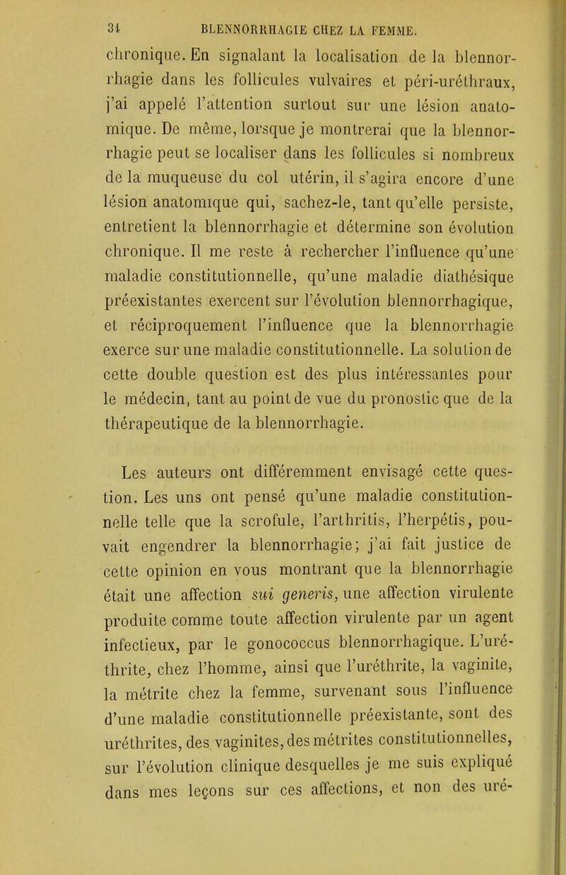 chronique. En signalant la localisation de la blennor- rhagie dans les follicules vulvaires et péri-uréthraux, j'ai appelé l'attention surtout sut- une lésion analo- mique. De même, lorsque je montrerai que la blennor- rhagie peut se localiser dans les follicules si nombreux de la muqueuse du col utérin, il s'agira encore d'une lésion anatomique qui, sachez-le, tant qu'elle persiste, entretient la blennorrhagie et détermine son évolution chronique. Il me reste à rechercher l'influence qu'une maladie constitutionnelle, qu'une maladie dialhésique préexistantes exercent sur l'évolution blennorrhagique, et réciproquement l'influence que la blennorrhagie exerce sur une maladie constitutionnelle. La solution de cette double question est des plus intéressantes pour le médecin, tant au point de vue du pronostic que de la thérapeutique de la blennorrhagie. Les auteurs ont différemment envisagé cette ques- tion. Les uns ont pensé qu'une maladie constitution- nelle telle que la scrofule, l'arthritis, l'herpétis, pou- vait engendrer la blennorrhagie; j'ai fait justice de cette opinion en vous montrant que la blennorrhagie était une affection sui generis, une affection virulente produite comme toute affection virulente par un agent infectieux, par le gonococcus blennorrhagique. L'uré- thrite, chez l'homme, ainsi que l'urélhrite, la vaginite, la métrite chez la femme, survenant sous l'influence d'une maladie constitutionnelle préexistante, sont des uréthrites, des vaginites, des métrites constitutionnelles, sur l'évolution clinique desquelles je me suis expliqué dans mes leçons sur ces affections, et non des uré-