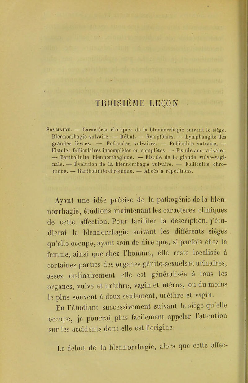 TROISIÈME LEÇON Sommaire. — Caractères cliniques de la blennorrhagie suivant le siège. Blcnnorrhagie vulvaire. — Début. — Symptômes. — Lymphangite des grandes lèvres. —■ Follicules vulvaires. — Folliculite •vulvaire. — Fistules folliculaires incomplètes ou complètes. — Fistule ano-vulvaire. — Bartholinite blennorrhagique. — Fistule de la glancie vulvo-vagi- nale. — Évolution de la blennorrhagie vulvaire. — Folliculite chro- nique. — Bartholinite chronique. — Abcès à répétitions. Ayant une idée précise de la pathogénie de la blen- norrhagie, étudions maintenant les caractères cliniques de cette affection. Pour faciliter la description, j'étu- dierai la blennorrhagie suivant les différents sièges qu'elle occupe, ayant soin de dire que, si parfois chez la femme, ainsi que chez l'homme, elle reste localisée à certaines parties des organes génito-sexuelseturinaires, assez ordinairement elle est généralisée à tous les organes, vulve et urèthre, vagin et utérus, ou du moins le plus souvent à deux seulement, urèthre et vagin. En l'étudiant successivement suivant le siège qu'elle occupe, je pourrai plus facilement appeler l'attention sur les accidents dont elle est l'origine. Le début de la blennorrhagie, alors que cette affec-