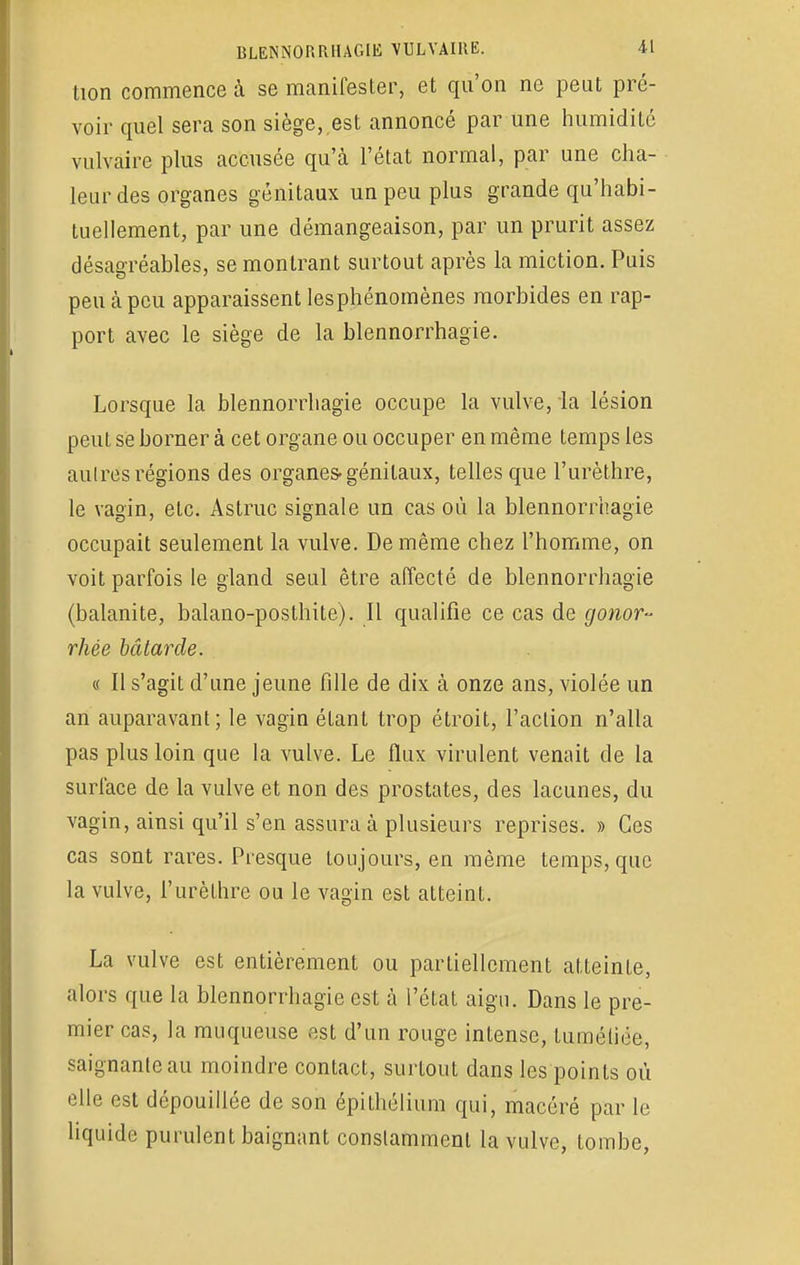 tion commence à se manifester, et qu'on ne peut pré- voir quel sera son siège,,est annoncé par une humidité vulvaire plus accusée qu'à l'état normal, par une cha- leur des organes génitaux un peu plus grande qu'habi- tuellement, par une démangeaison, par un prurit assez désagréables, se montrant surtout après la miction. Puis peu à peu apparaissent lesphénomènes morbides en rap- port avec le siège de la blennorrhagie. Lorsque la blennorrhagie occupe la vulve, la lésion peut se borner à cet organe ou occuper en même temps les autres régions des organes-génitaux, telles que l'urèthre, le vagin, etc. Astruc signale un cas où la blennorrhagie occupait seulement la vulve. De même chez l'homme, on voit parfois le gland seul être affecté de blennorrhagie (balanite, balano-posthite). Il qualifie ce cas de gonor- rhée bâtarde. « Il s'agit d'une jeune fille de dix à onze ans, violée un an auparavant ; le vagin étant trop étroit, l'action n'alla pas plus loin que la vulve. Le flux virulent venait de la surface de la vulve et non des prostates, des lacunes, du vagin, ainsi qu'il s'en assura à plusieurs reprises. » Ces cas sont rares. Presque toujours, en même temps, que la vulve, l'urèthre ou le vagin est atteint. La vulve est entièrement ou partiellement atteinte, alors que la blennorrhagie est à l'état aigu. Dans le pre- mier cas, la muqueuse est d'un rouge intense, tuméfiée, saignante au moindre contact, surtout dans les points où elle est dépouillée de son épithélium qui, macéré par le liquide purulent baignant constamment la vulve, tombe,