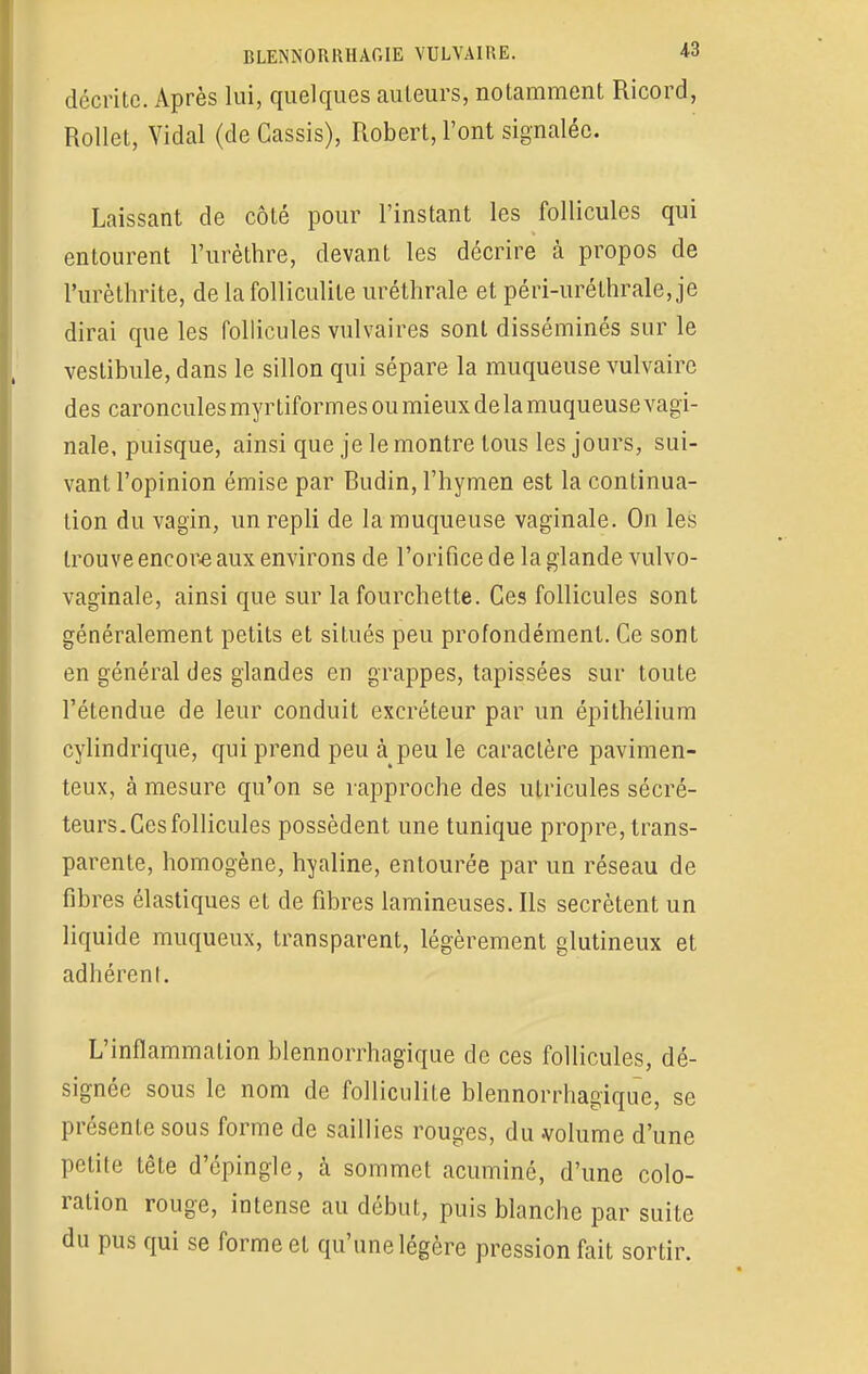 décrite. Après lui, quelques auteurs, notamment Ricord, Rollet, Vidal (de Cassis), Robert, l'ont signalée. Laissant de côté pour l'instant les follicules qui entourent Furèthre, devant les décrire à propos de l'urèthrite, de la folliculite uréthrale et péri-uréthrale, je dirai que les follicules vulvaires sont disséminés sur le vestibule, dans le sillon qui sépare la muqueuse vulvaire des caroncules myr tiformes ou mieux de la muqueuse vagi- nale, puisque, ainsi que je le montre tous les jours, sui- vant l'opinion émise par Budin, l'hymen est la continua- tion du vagin, un repli de la muqueuse vaginale. On les trouve encore aux environs de l'orifice de la glande vulvo- vaginale, ainsi que sur la fourchette. Ces follicules sont généralement petits et situés peu profondément. Ce sont en général des glandes en grappes, tapissées sur toute l'étendue de leur conduit excréteur par un épithélium cylindrique, qui prend peu à peu le caractère pavimen- teux, à mesure qu'on se rapproche des utricules sécré- teurs. Ces follicules possèdent une tunique propre, trans- parente, homogène, hyaline, entourée par un réseau de fibres élastiques et de fibres lamineuses. Ils sécrètent un liquide muqueux, transparent, légèrement glutineux et adhérent. L'inflammation blennorrhagique de ces follicules, dé- signée sous le nom de folliculite blennorrhagique, se présente sous forme de saillies rouges, du volume d'une petite tête d'épingle, à sommet acuminô, d'une colo- ration rouge, intense au début, puis blanche par suite du pus qui se forme et qu'une légère pression fait sortir.