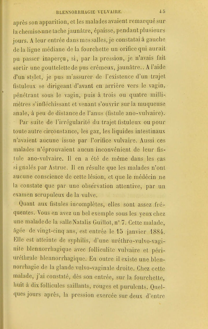 après son apparition, el les malades avaient remarqué sur la chemise-une tache jaunâtre, épaisse, pendant plusieurs jours. A leur entrée dans mes salles, je constatai à gauche de la ligne médiane de la fourchette un orifice qui aurait pu passer inaperçu, si, par la pression, je n'avais fait sortir une gouttelette de pus crémeux, jaunâtre.. A l'aide d'un stylet, je pus m'assurer de l'existence d'un trajet fistuleux se dirigeant d'avant en arrière vers le vagin, pénétrant sous le vagin, puis à trois ou quatre milli- mètres s'infiéchissant et venant s'ouvrir sur la muqueuse anale, à peu de distance de l'anus (fistule ano-vulvaire). Par suite de l'irrégularité du trajet fistuleux ou pour toute autre circonstance, les gaz, les liquides intestinaux n'avaient aucune issue par l'orifice vulvaire. Aussi ces malades n'éprouvaient aucun inconvénient de leur fis- tule ano-vulvaire. Il en a été de même dans les cas signalés par Astruc. Il en résulte que les malades n'ont aucune conscience de cette lésion, et que le médécin ne la constate que par une observation attentive, par un examen scrupuleux de la vulve. Quant aux fistules incomplètes, elles sont assez fré- quentes. Vous en avez un bel exemple sous les yeux chez une maladede la salleNatalis Guillot,n° 7. Cette malade, Agée de vingt-cinq ans, est entrée le 45 janvier 1884. Elle est atteinte de syphilis, d'une uréthro-vulvo-vagi- nile blennorrhagique avec folliculitc vulvaire et péri- urélhrale blennorrhagique. En outre il existe une blen- norrhagie de la glande vulvo-vaginale droite. Chez cette malade, j'ai constaté, dès son entrée, sur la fourchette, huit à dix follicules saillants, rouges et purulents. Quel- ques jours après, la pression exercée sur deux d'entre