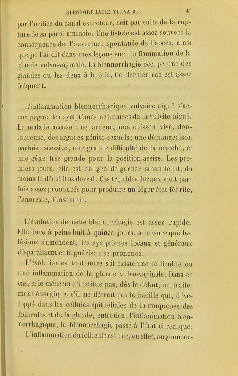 par l'orifice du canal excréteur, soit par suite de la rup- ture de sa paroi amincie. Une fistule est assez souvent la conséquence de l'ouverture spontanée de l'abcès, ainsi que je l'ai dit dans mes leçons sur l'inflammation de la glande vulvo-vagïnale. La blennorrhagie occupe une des olandes ou les deux à la fois. Ce dernier cas est assez fréquent. L'inflammation blennorrhagique vulvaire aiguë s'ac- compagne des symptômes ordinaires de la vulvite aiguë. La malade accuse une ardeur, une cuisson vive, dou- loureuse, des organes génito-sexuels ; une démangeaison parfois excessive; une grande difficulté de la marche, et. une gêne très grande pour la position assise. Les pre- miers jours, elle est obligée de garder sinon le lit, du moins le décubitus dorsal. Ces troubles locaux sont par- fois assez prononcés pour produire un léger état fébrile, l'anorexie, l'insomnie. L'évolution de celte blennorrhagie est assez rapide. Elle dure à peine huit à quinze jours. A mesure que les lésions s'amendent, les symptômes locaux et généraux disparaissent et la guérison se prononce. L'évolution est tout autre s'il existe une folliculile ou une inflammation de la glande vulvo-vaginale. Dans ce cas, si le médecin n'institue pas, dès le début, un traite- ment énergique, s'il ne détruit pas le bacille qui, déve- loppé dans les cellules épithéliales de la muqueuse des follicules et de la glande, entretient l'inflammation blen- norrhagique, la blennorrhagie passe à l'état chronique. L'inflammation du follicule est due, en effet, augonococ-