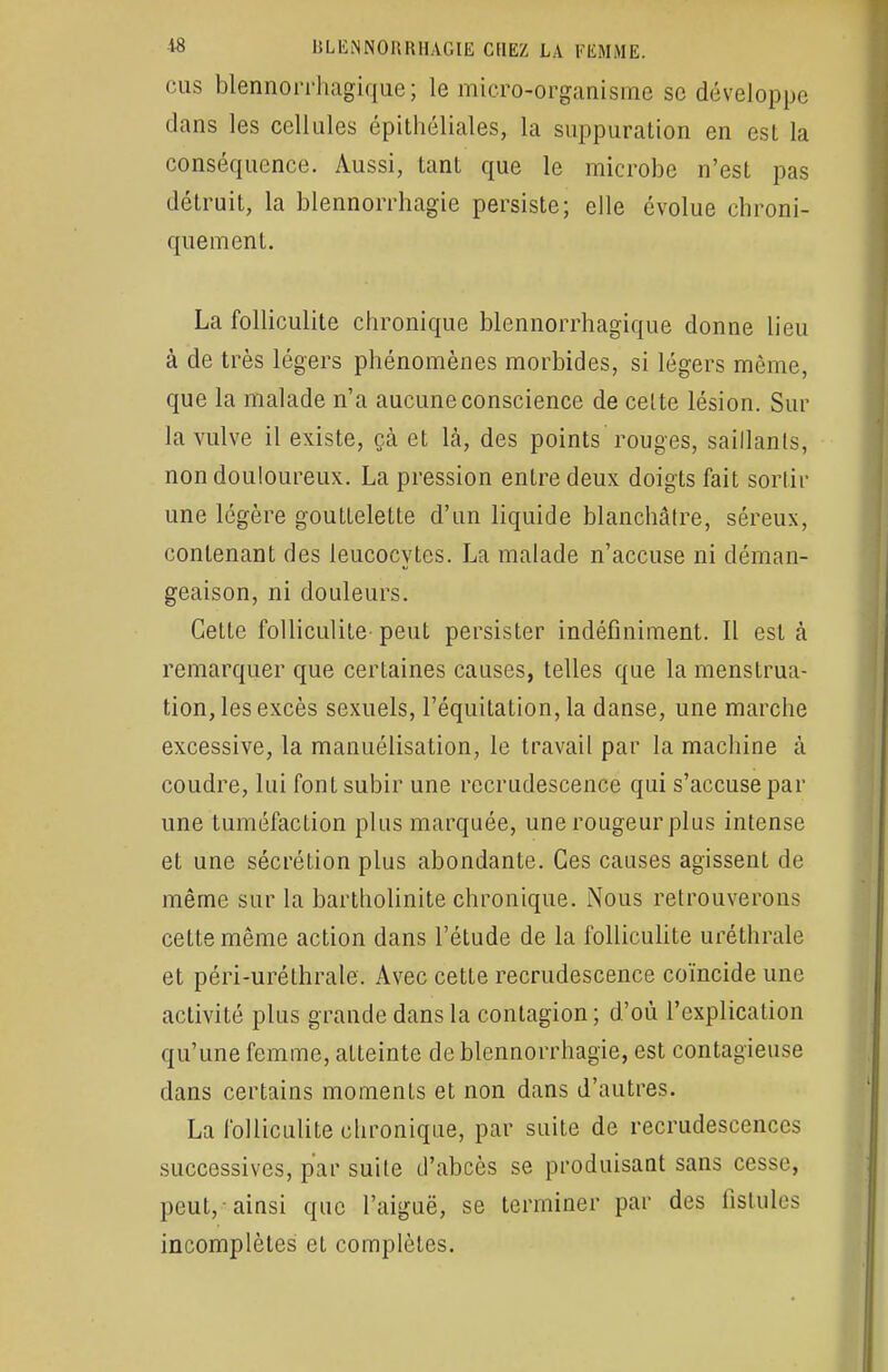 ••us blennorrhagique; le micro-organisme se développe dans les cellules épithéliales, la suppuration en esL la conséquence. Aussi, tant que le microbe n'est pas détruit, la blennorrhagie persiste; elle évolue chroni- quement. La folliculite chronique blennorrhagique donne lieu à de très légers phénomènes morbides, si légers môme, que la malade n'a aucune conscience de celte lésion. Sur la vulve il existe, çà et là, des points rouges, saillants, non douloureux. La pression entre deux doigts fait sortir une légère gouttelette d'un liquide blanchâtre, séreux, contenant des leucocytes. La malade n'accuse ni déman- geaison, ni douleurs. Cette folliculite peut persister indéfiniment. Il est h remarquer que certaines causes, telles que la menstrua- tion, les excès sexuels, l'équitation, la danse, une marche excessive, la manuélisation, le travail par la machine à coudre, lui font subir une recrudescence qui s'accuse par une tuméfaction plus marquée, une rougeur plus intense et une sécrétion plus abondante. Ces causes agissent de même sur la bartholinite chronique. Nous retrouverons cette même action dans l'étude de la folliculite uréthrale et péri-uréthrale. Avec cette recrudescence coïncide une activité plus grande dans la contagion ; d'où l'explication qu'une femme, atteinte de blennorrhagie, est contagieuse dans certains moments et non dans d'autres. La folliculite chronique, par suite de recrudescences successives, par suite d'abcès se produisant sans cesse, peut, ainsi que l'aiguë, se terminer par des fistules incomplètes et complètes.