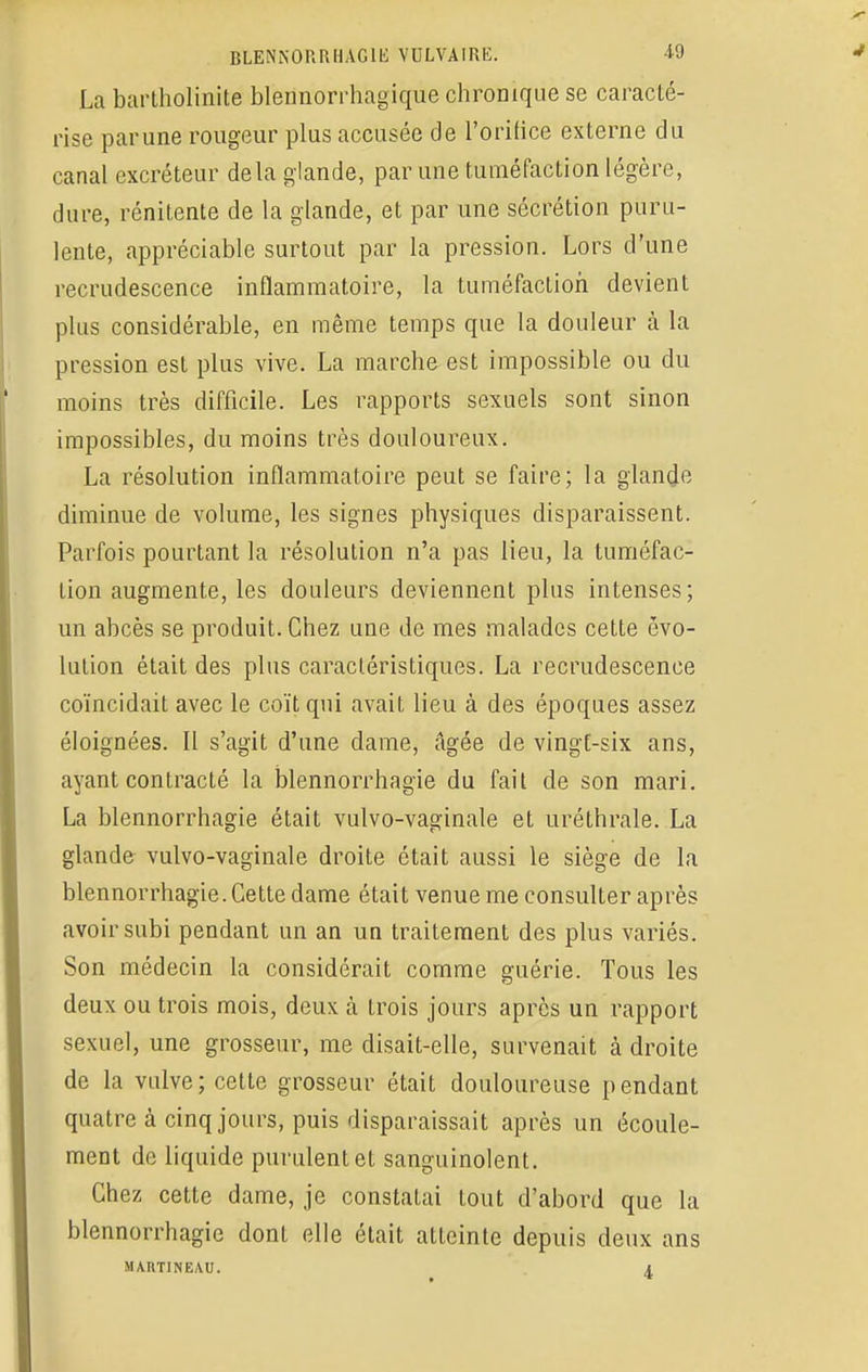 La bartholinite blennorrhagique chroDique se caracté- rise parune rougeur plus accusée de l'orifice externe du canal excréteur delà glande, par une tuméfaction légère, dure, rénitente de la glande, et par une sécrétion puru- lente, appréciable surtout par la pression. Lors d'une recrudescence inflammatoire, la tuméfaction devient plus considérable, en même temps que la douleur à la pression est plus vive. La marche est impossible ou du moins très difficile. Les rapports sexuels sont sinon impossibles, du moins très douloureux. La résolution inflammatoire peut se faire; la glande diminue de volume, les signes physiques disparaissent. Parfois pourtant la résolution n'a pas lieu, la tuméfac- tion augmente, les douleurs deviennent plus intenses; un abcès se produit. Chez une de mes malades cette évo- lution était des plus caractéristiques. La recrudescence coïncidait avec le coït qui avait lieu à des époques assez éloignées. Il s'agit d'une dame, âgée de vingt-six ans, ayant contracté la blennorrhagie du fait de son mari. La blennorrhagie était vulvo-vaginale et uréthrale. La glande vulvo-vaginale droite était aussi le siège de la blennorrhagie. Cette dame était venue me consulter après avoir subi pendant un an un traitement des plus variés. Son médecin la considérait comme guérie. Tous les deux ou trois mois, deux à trois jours après un rapport sexuel, une grosseur, me disait-elle, survenait à droite de la vulve; cette grosseur était douloureuse pendant quatre à cinq jours, puis disparaissait après un écoule- ment de liquide purulent et sanguinolent. Chez cette dame, je constatai tout d'abord que la blennorrhagie dont elle était atteinte depuis deux ans MARTINEAU. A