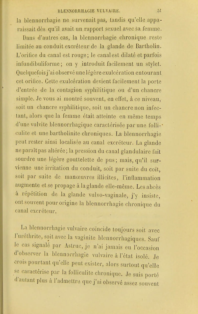 la blennorrhagie ne survenait pas, tandis qu'elle appa- raissait dès qu'il avait un rapport sexuel avec sa femme. Dans d'autres cas, la blennorrhagie chronique reste limitée au conduit excréteur de la glande de Bartholin. L'orifice du canal est rouge; le canal est dilaté et parfois infundibuliforme ; on y introduit facilement un stylet. Quelquefois j'ai observé une légère exulcération entourant cet orifice. Celte exulcération devient facilement la porte d'entrée de la contagion syphilitique ou d'un chancre simple. Je vous ai montré souvent, en effet, à ce niveau, soit un chancre syphilitique, soit un chancre non infec- tant, alors que la femme était atteinte en même temps d'une vulvite blennorrhagique caractérisée par une folli-* culite et une bartholinite chroniques. La blennorrhagie peut rester ainsi localisée au canal excréteur. La glande ne paraît pas altérée; la pression du canal glandulaire fait sourdre une légère gouttelette de pus; mais, qu'il sur- vienne une irritation du conduit, soit par suite du coït, soit par suite de manœuvres illicites, l'inflammation augmente et se propage à la glande elle-même. Les abcès à répétition de la glande vulvo-vagïnale, j'y insiste, ont souvent pour origine la blennorrhagie chronique du canal excréteur. La blennorrhagie vulvaire coïncide toujours soit avec l'uréthrite, soit avec la vaginite blennorrhagïques. Sauf le cas signalé par Astruc, je n'ai jamais eu l'occasion d'observer la blennorrhagie vulvaire à l'état isolé. Je crois pourtant qu'elle peut exister, alors surtout qu'elle se caractérise par la folliculite chronique. Je suis porté d'autant plus à l'admettre que j'ai observé assez souvent