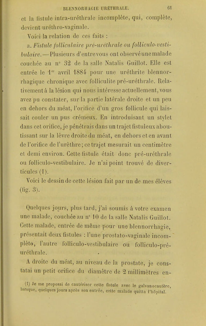 et la fistule intra-uréthralc incomplète, qui, complète, devient uréthro-vaginale. Voici la relation cle ces faits : a. Fistule folliculaire pré-uréthrale ou folliculo-vesti- bulaire.— Plusieurs d'entrevous ont observéunemalade couchée au n° 32 de la salle Natalis Guillot. Elle est entrée le 1er avril 1884 pour une uréthrite blennor- rhagique chronique avec folliculite pré-uréthrale. Rela- tivement à la lésion qui nous intéresse actuellement, vous avez pu constater, sur la partie latérale droite et un peu en dehors du méat, l'orifice d'un gros follicule qui lais- sait couler un pus crémeux. En introduisant un stylet dans cet orifice, je pénétrais dans un trajet fistuleux abou- tissant sur la lèvre droite du méat, en dehors et en avant de l'orifice de l'urèthre; ce trajet mesurait un centimètre et demi environ. Cette fistule était donc pré-uréthrale ou folliculo-vestibulaire. Je n'ai point trouvé de diver- ticules (4). Voici le dessin de cette lésion fait par un de mes élèves (fig. 3). Quelques jours, plus tard, j'ai soumis à votre examen une malade, couchée au n° 10 de la salle Natalis Guillot. Cette malade, entrée de même pour une blennorrhagie, présentait deux fistules : l'une prostato-vaginale incom- * plète, l'autre folliculo-vestibulaire ou folliculo-pré- uréthrale. A droite du méat, au niveau de la prostate, je cons- tatai un petit orifice du diamètre de 2 millimètres en- Ci) Je me proposai de cautériser cette fistule avec le galvanocautèrc, lorsque, quelques jours après son entrée, celte malade quitta l'hôpital.