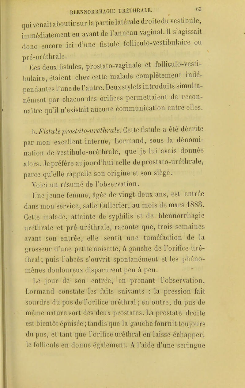 qui venaitaboulirsurlaparticlatéraledroitcdu vestibule, immédiatement en avant de l'anneau vaginal. Il s'agissait donc encore ici d'une fistule folliculo-vestilmlaire ou pré-uréthrale. Ces deux fistules, prostato-vaginale et folliculo-vesti- bulaire, étaient chez cette malade complètement indé- pendantes l'une de l'autre. Deuxslylets introduits simul la- ncinent par chacun des orifices permettaient de recon- naître qu'il n'existait aucune communication entre elles. hiFistidèpotiàtwrètlwïàe: Cette fistule a été décrite par mon excellent interne, Lormand, sous la dénomi- nation de vestibulo-uréthrale, que je lui avais donnée alors. Je préfère aujourd'hui celle deprostato-uréthrale, parce qu'elle rappelle son origine et son siège. Voici un résumé de l'observation. Une jeune femme, âgée de vingt-deux ans, est entrée dans mon service, salle Cullerier, au mois de mars 4883. Cette malade, atteinte de syphilis et de blennorrhagie uréthrale et pré-uréthrale, raconte que, trois semaines avant son entrée, elle sentit une tuméfaction de la grosseur d'une petite noisette, à gauche de l'orifice uré- thral; puis l'abcès s'ouvrit spontanément et les phéno- mènes douloureux disparurent peu à peu. Le jour de son entrée, en prenant l'observation, Lormand constate les faits suivants : la pression fait sourdre du pus de l'orifice uréihral ; en outre, du pus de môme nature sort des deux prostates. La prostate droite est bientôt épuisée ; tandis que la gauche fournit toujours du pus, et tant que l'orifice uréthral en laisse échapper, le follicule en donne également. A l'aide d'une seringue