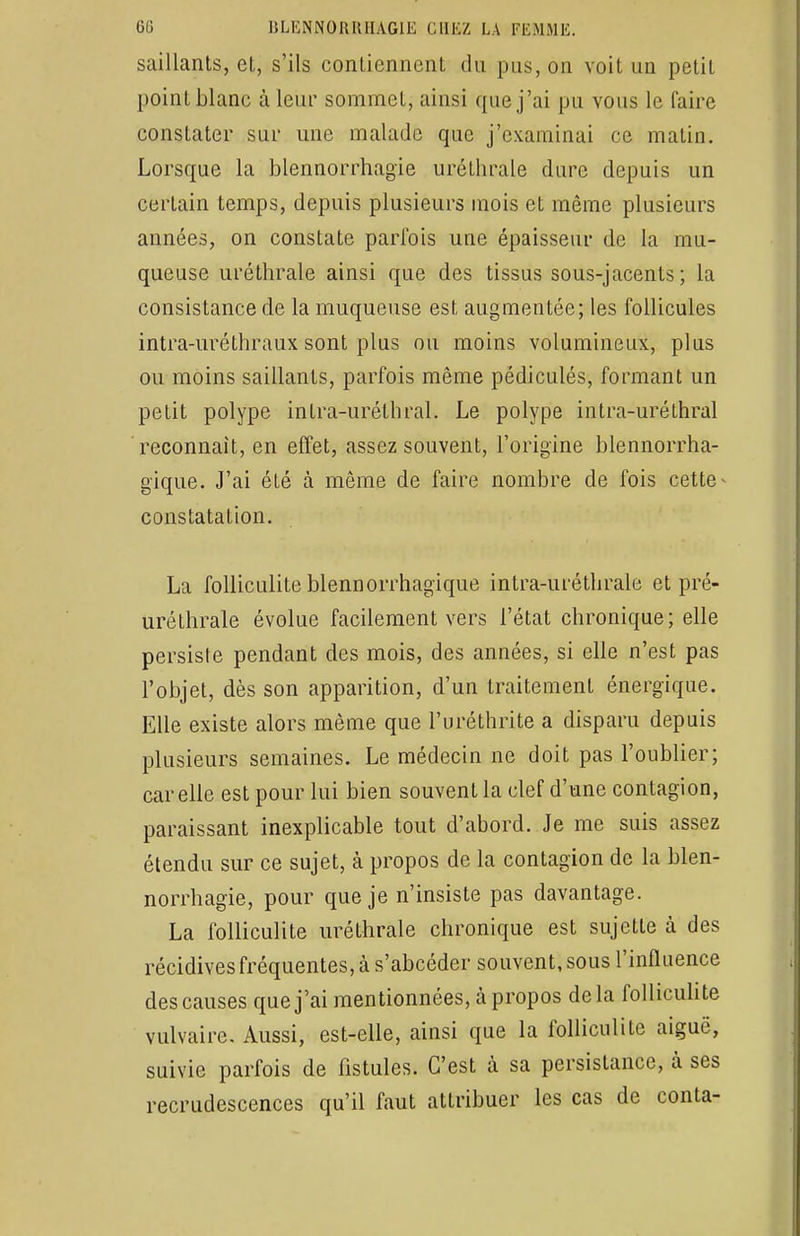 saillants, el, s'ils contiennent du pus, on voit un petit point blanc à leur sommet, ainsi que j'ai pu vous le faire constater sur une malade que j'examinai ce matin. Lorsque la blennorrhagie uréthrale dure depuis un certain temps, depuis plusieurs mois et même plusieurs années, on constate parfois une épaisseur de la mu- queuse uréthrale ainsi que des tissus sous-jacents ; la consistance de la muqueuse est augmentée; les follicules intra-uréthraux sont plus ou moins volumineux, plus ou moins saillants, parfois même pédiculés, formant un petit polype intra-uréthral. Le polype intra-uréthral reconnaît, en effet, assez souvent, l'origine blennorrha- gique. J'ai été à même de faire nombre de fois cette constatation. La folliculite blennorrhagïque intra-uréthrale et pré- uréthrale évolue facilement vers l'état chronique; elle persiste pendant des mois, des années, si elle n'est pas l'objet, dès son apparition, d'un traitement énergique. Elle existe alors même que l'uréthrite a disparu depuis plusieurs semaines. Le médecin ne doit pas l'oublier; car elle est pour lui bien souvent la clef d'une contagion, paraissant inexplicable tout d'abord. Je me suis assez étendu sur ce sujet, à propos de la contagion de la blen- norrhagie, pour que je n'insiste pas davantage. La folliculite uréthrale chronique est sujette à des récidives fréquentes, à s'abcéder souvent, sous l'influence des causes que j'ai mentionnées, à. propos delà folliculite vulvaire. Aussi, est-elle, ainsi que la folliculite aiguë, suivie parfois de fistules. C'est à sa persistance, à ses recrudescences qu'il faut attribuer les cas de conta-