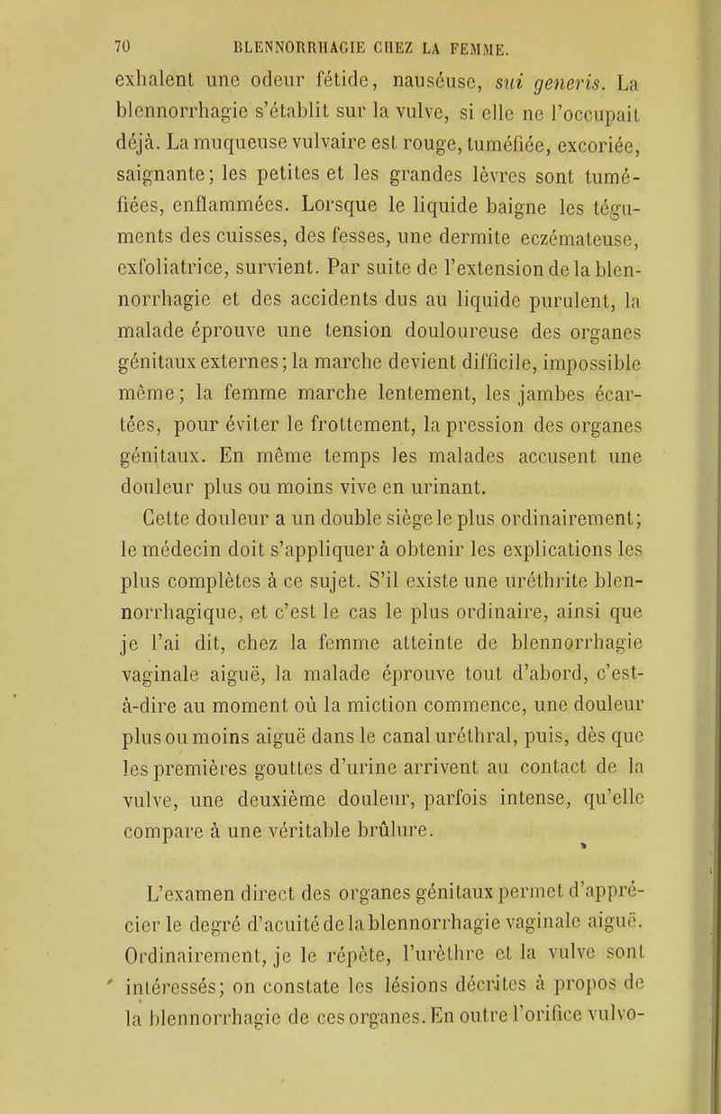 exhalent une odeur fétide, nauséusc, sui generis. La blennorrhagie s'établit sur la vulve, si elle ne l'ocoupail déjà, La muqueuse vulvaire est rouge, tuméfiée, excoriée, saignante ; les petites et les grandes lèvres sont tumé- fiées, enflammées. Lorsque le liquide baigne les tégu- ments des cuisses, des fesses, une dermite eczémateuse, cxfoliatrice, survient. Par suite de l'extension de la blen- norrhagie et des accidents dus au liquide purulent, la malade éprouve une tension douloureuse des organes génitaux externes; la marche devient difficile, impossible môme; la femme marche lentement, les jambes écar- tées, pour éviter le frottement, la pression des organes génitaux. En même temps les malades accusent une douleur plus ou moins vive en urinant. Cette douleur a un double siège le plus ordinairement; le médecin doit s'appliquer à obtenir les explications les plus complètes à ce sujet. S'il existe une uréthrite blen- norrhagique, et c'est le cas le plus ordinaire, ainsi que je l'ai dit, chez la femme atteinte de blennorrhagie vaginale aiguë, la malade éprouve tout d'abord, c'est- à-dire au moment où la miction commence, une douleur plus ou moins aiguë dans le canal uréthral, puis, dès que les premières gouttes d'urine arrivent au contact de la vulve, une deuxième douleur, parfois intense, qu'elle compare à une véritable brûlure. » L'examen direct des organes génitaux permet d'appré- cier le degré d'acuité de la blennorrhagie vaginale aigu,'. Ordinairement, je le répète, l'urèlhrc et la vulve sont ' intéressés; on constate les lésions décrites à propos de la blennorrhagie de ces organes. En outre l'orifice vulvo-