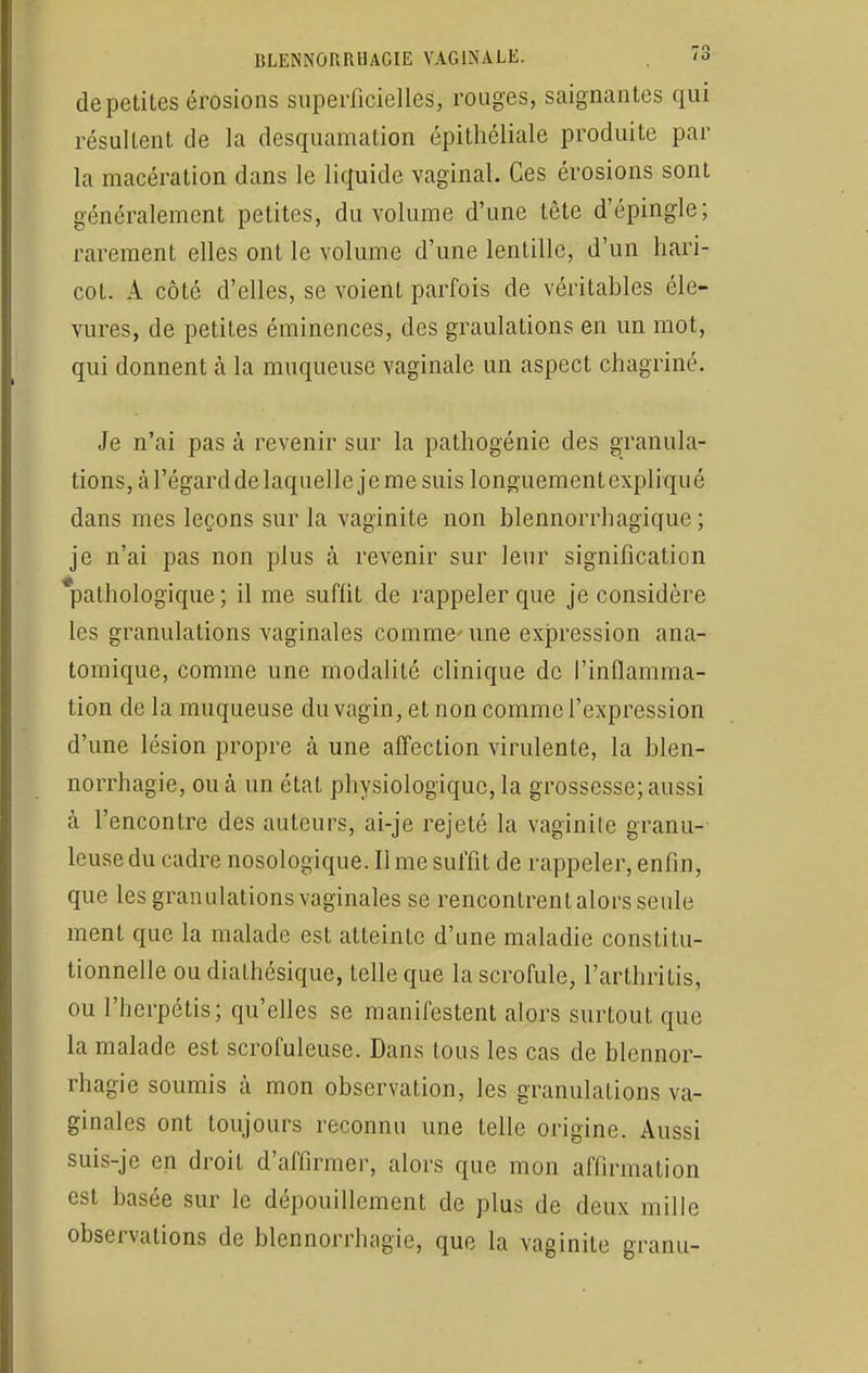 de petites érosions superficielles, rouges, saignantes qui résultent de la desquamation épithéliale produite par la macération dans le liquide vaginal. Ces érosions sont généralement petites, du volume d'une tête d'épingle; rarement elles ont le volume d'une lentille, d'un hari- cot. A côté d'elles, se voient parfois de véritables éle- vures, de petites éminences, des gradations en un mot, qui donnent à la muqueuse vaginale un aspect chagriné. Je n'ai pas à revenir sur la pathogénie des granula- tions, à l'égard de laquelle je me suis longuement expliqué dans mes leçons sur la vaginite non blennorrhagïque ; je n'ai pas non plus à revenir sur leur signification *pathologïque ; il me suffit de rappeler que je considère les granulations vaginales comme-une expression ana- tomique, comme une modalité clinique de l'inflamma- tion de la muqueuse du vagin, et non comme l'expression d'une lésion propre à une affection virulente, la blen- norrhagie, ou à un état physiologique, la grossesse; aussi à l'encontre des auteurs, ai-je rejeté la vaginite granu- leuse du cadre nosologique. Il me suffit de rappeler, enfin, que les granulations vaginales se rencontrent alors seule ment que la malade est atteinte d'une maladie constitu- tionnelle ou diathésique, telle que la scrofule, l'arthritis, ou l'herpétis; qu'elles se manifestent alors surtout que la malade est scrofuleuse. Dans tous les cas de blennor- ragie soumis à mon observation, les granulations va- ginales ont toujours reconnu une telle origine. Aussi suis-je en droit d'affirmer, alors que mon affirmation est basée sur le dépouillement de plus de deux mille observations de blennorrhagie, que la vaginite granu-