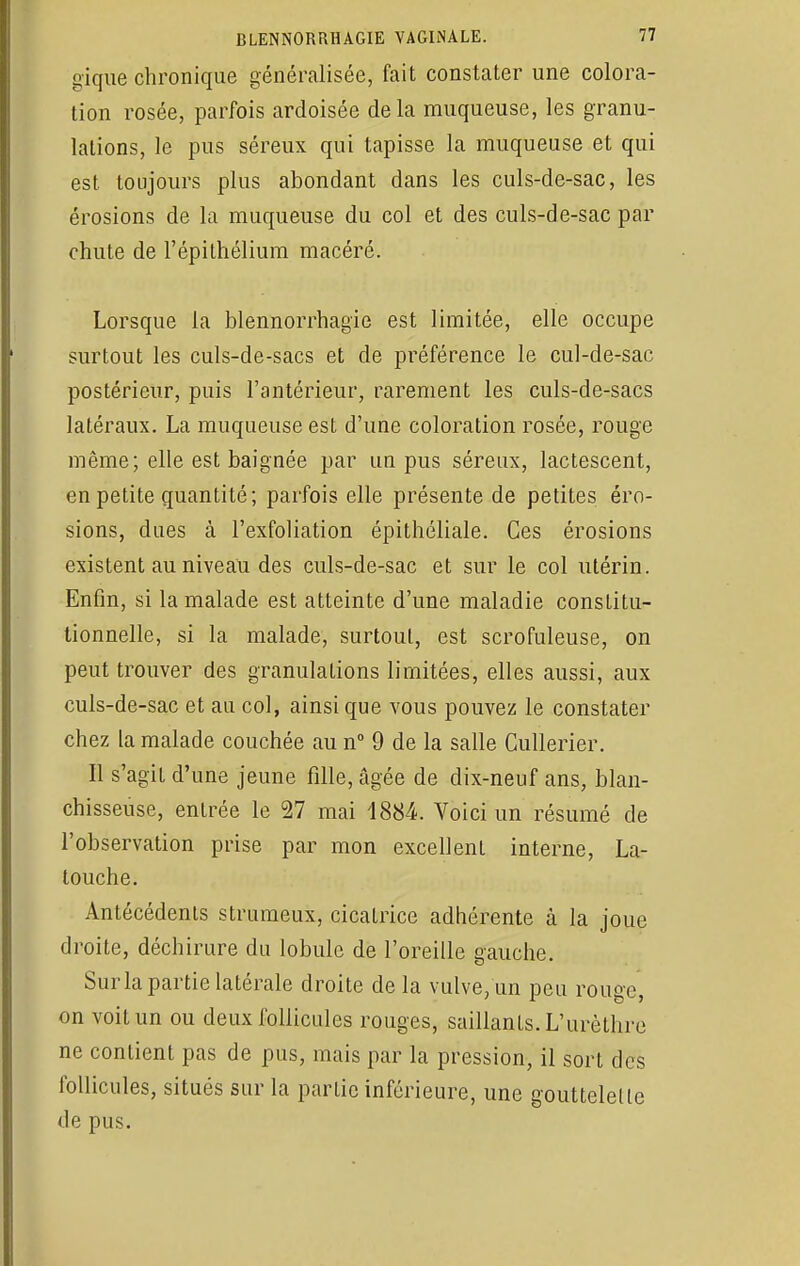 gique chronique généralisée, fait constater une colora- tion rosée, parfois ardoisée delà muqueuse, les granu- lations, le pus séreux qui tapisse la muqueuse et qui est toujours plus abondant dans les culs-de-sac, les érosions de la muqueuse du col et des culs-de-sac par chute de l'épilhélium macéré. Lorsque la blennorrhagie est limitée, elle occupe surtout les culs-de-sacs et de préférence le cul-de-sac postérieur, puis l'antérieur, rarement les culs-de-sacs latéraux. La muqueuse est d'une coloration rosée, rouge même; elle est baignée par un pus séreux, lactescent, en petite quantité; parfois elle présente de petites éro- sions, dues à l'exfoliation épithéliale. Ces érosions existent au niveau des culs-de-sac et sur le col utérin. Enfin, si la malade est atteinte d'une maladie constitu- tionnelle, si la malade, surtout, est scrofuleuse, on peut trouver des granulations limitées, elles aussi, aux culs-de-sac et au col, ainsi que vous pouvez le constater chez la malade couchée au n° 9 de la salle Cullerier. Il s'agit d'une jeune fille, âgée de dix-neuf ans, blan- chisseuse, entrée le 27 mai 1884. Voici un résumé de l'observation prise par mon excellent interne, La- touche. Antécédents strumeux, cicatrice adhérente à la joue droite, déchirure du lobule de l'oreille gauche. Sur la partie latérale droite delà vulve/un peu rouge, on voit un ou deux follicules rouges, saillants. L'urèthre ne contient pas de pus, mais par la pression, il sort des follicules, situés sur la partie inférieure, une gouttelette de pus.