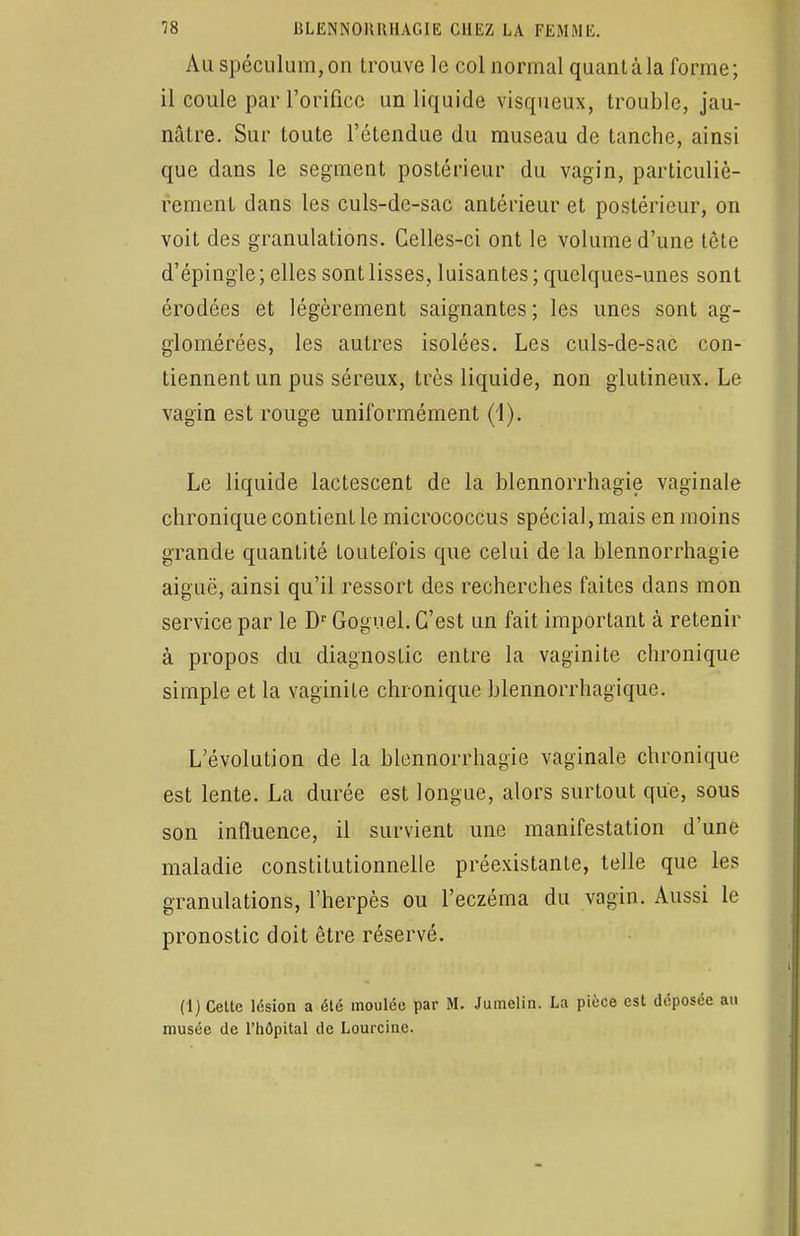 Au spéculum, on trouve le col normal quant à la forme; il coule par l'orifice un liquide visqueux, trouble, jau- nâtre. Sur toute l'étendue du museau de tanche, ainsi que dans le segment postérieur du vagin, particuliè- rement dans les culs-de-sac antérieur et postérieur, on voit des granulations. Celles-ci ont le volume d'une tète d'épingle ; elles sont lisses, luisantes ; quelques-unes sont érodées et légèrement saignantes ; les unes sont ag- glomérées, les autres isolées. Les culs-de-sac con- tiennent un pus séreux, très liquide, non glutineux. Le vagin est rouge uniformément (1). Le liquide lactescent de la blennorrhagie vaginale chronique contient le micrococcus spécial, mais en moins grande quantité toutefois que celui de la blennorrhagie aiguë, ainsi qu'il ressort des recherches faites dans mon service par le Dr Goguel. C'est un fait important à retenir à propos du diagnostic entre la vaginite chronique simple et la vaginite chronique blennorrhagique. L'évolution de la blennorrhagie vaginale chronique est lente. La durée est longue, alors surtout que, sous son influence, il survient une manifestation d'une maladie constitutionnelle préexistante, telle que les granulations, l'herpès ou l'eczéma du vagin. Aussi le pronostic doit être réservé. (1) Celte lésion a élé moulée par M. Jumelin. La pièce est déposée au musée de l'hôpital de Lourcine.