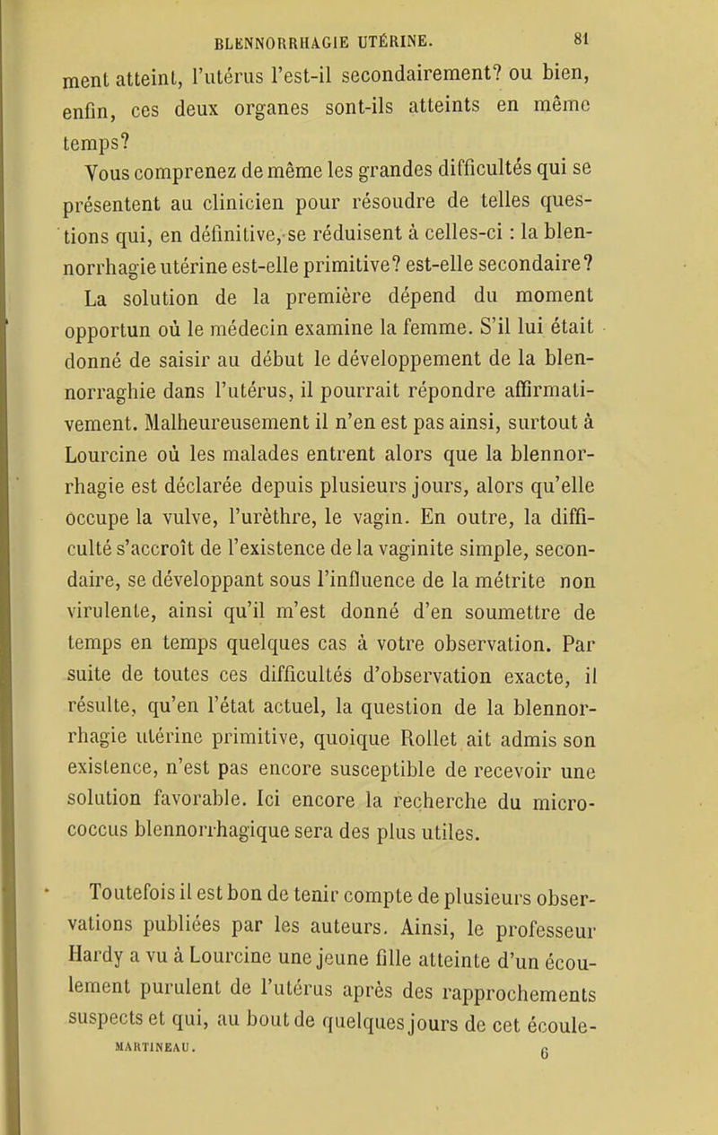 ment atteint, l'utérus l'est-il secondairement? ou bien, enfin, ces deux organes sont-ils atteints en même temps? Vous comprenez de même les grandes difficultés qui se présentent au clinicien pour résoudre de telles ques- tions qui, en définitive, se réduisent à celles-ci : la blen- norrhagie utérine est-elle primitive? est-elle secondaire? La solution de la première dépend du moment opportun où le médecin examine la femme. S'il lui était donné de saisir au début le développement de la blen- norraghie dans l'utérus, il pourrait répondre affirmati- vement. Malheureusement il n'en est pas ainsi, surtout à Lourcine où les malades entrent alors que la blennor- rhagie est déclarée depuis plusieurs jours, alors qu'elle occupe la vulve, l'urèthre, le vagin. En outre, la diffi- culté s'accroît de l'existence de la vaginite simple, secon- daire, se développant sous l'influence de la métrite non virulente, ainsi qu'il m'est donné d'en soumettre de temps en temps quelques cas à votre observation. Par suite de toutes ces difficultés d'observation exacte, il résulte, qu'en l'état actuel, la question de la blennor- rhagie utérine primitive, quoique Rollet ait admis son existence, n'est pas encore susceptible de recevoir une solution favorable. Ici encore la recherche du micro- coccus blennonhagique sera des plus utiles. Toutefois il est bon de tenir compte de plusieurs obser- vations publiées par les auteurs. Ainsi, le professeur Hardy a vu à Lourcine une jeune fille atteinte d'un écou- lement purulent de l'utérus après des rapprochements suspects et qui, au bout de quelques jours de cet écoule- MAHTINEAU. e