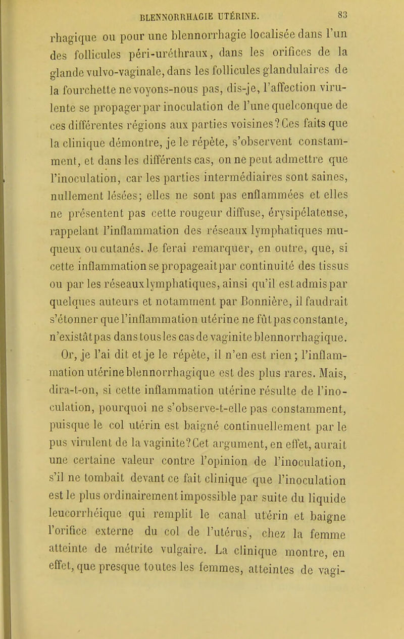 rhagique ou pour une blennorrhagie localisée clans l'un des follicules péri-urôthraux, dans les orifices de la glande vulvo-vaginale, dans les follicules glandulaires de la fourchette ne voyons-nous pas, dis-je, l'affection viru- lente se propager par inoculation de l'une quelconque de ces différentes régions aux parties voisines?Ces faits que la clinique démontre, je le répète, s'observent constam- ment, et dans les différents cas, on ne peut admettre que l'inoculation, car les parties intermédiaires sont saines, nullement lésées; elles ne sont pas enflammées et elles ne présentent pas cette rougeur diffuse, érysipélateuse, rappelant l'inflammation des réseaux lymphatiques mu- queux ou cutanés. Je ferai remarquer, en outre, que, si cette inflammation se propageaitpar continuité des tissus ou par les réseauxlymphatiques, ainsi qu'il est admis par quelques auteurs et notamment par Bonnière, il faudrait s'étonner que l'inflammation utérine ne fût pas constante, n'existâtpas dans tous les cas de vaginite blennorrhagique. Or, je l'ai dit et je le répète, il n'en est rien; l'inflam- mation utérine blennorrhagique est des plus rares. Mais, dira-t-on, si cette inflammation utérine résulte de l'ino- culation, pourquoi ne s'observe-t-elle pas constamment, puisque le col utérin est baigné continuellement par le pus virulent de la vaginite?Cet argument, en effet, aurait une certaine valeur contre l'opinion de l'inoculation, s'il ne tombait devant ce fait clinique que l'inoculation est le plus ordinairement impossible par suite du liquide leucorrhéiquc qui remplit le canal utérin et baigne l'orifice externe du col de l'utérus', chez la femme atteinte de métrite vulgaire. La clinique montre, en effet, que presque toutes les femmes, atteintes de vagi-