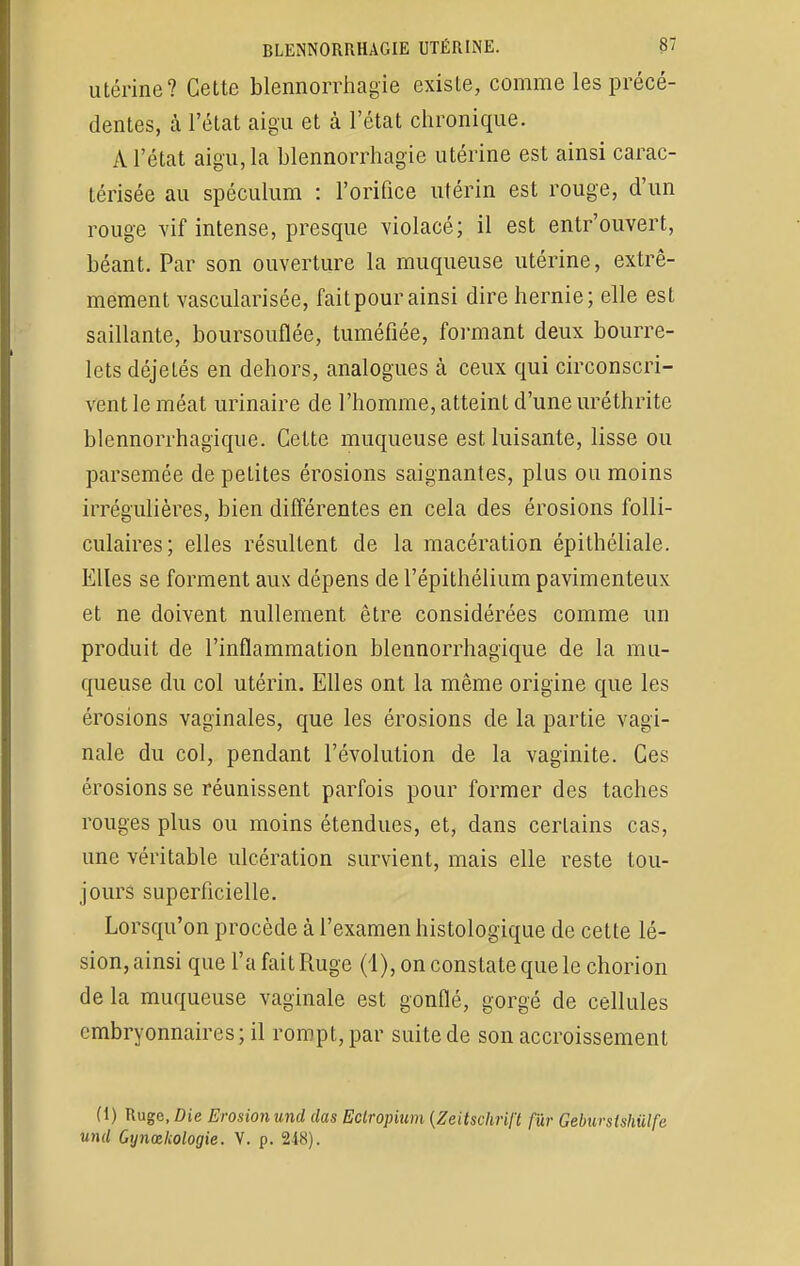 utérine? Cette blennorrhagie existe, comme les précé- dentes, à l'état aigu et à l'état chronique. A l'état aigu, la blennorrhagie utérine est ainsi carac- térisée au spéculum : l'orifice utérin est rouge, d'un rouge vif intense, presque violacé; il est entr'ouvert, béant. Par son ouverture la muqueuse utérine, extrê- mement vascularisée, faitpourainsi dire hernie; elle est saillante, boursouflée, tuméfiée, formant deux bourre- lets déjetés en dehors, analogues à ceux qui circonscri- vent le méat urinaire de l'homme, atteint d'une uréthrite blennorrhagique. Cette muqueuse est luisante, lisse ou parsemée de petites érosions saignantes, plus ou moins irrégulières, bien différentes en cela des érosions folli- culaires; elles résultent de la macération épithéliale. Elles se forment aux dépens de l'épithélium pavimenteux et ne doivent nullement être considérées comme un produit de l'inflammation blennorrhagique de la mu- queuse du col utérin. Elles ont la même origine que les érosions vaginales, que les érosions de la partie vagi- nale du col, pendant l'évolution de la vaginite. Ces érosions se réunissent parfois pour former des taches rouges plus ou moins étendues, et, dans certains cas, une véritable ulcération survient, mais elle reste tou- jours superficielle. Lorsqu'on procède à l'examen histologique de cette lé- sion, ainsi que l'a fait Ruge (1), on constate que le chorion de la muqueuse vaginale est gonflé, gorgé de cellules embryonnaires; il rompt, par suite de son accroissement (1) Ruge, Die Erosionund das Eclropium {Zeitschrift fur Geburslshiilfe und Gynœlcologie. V. p. 248).