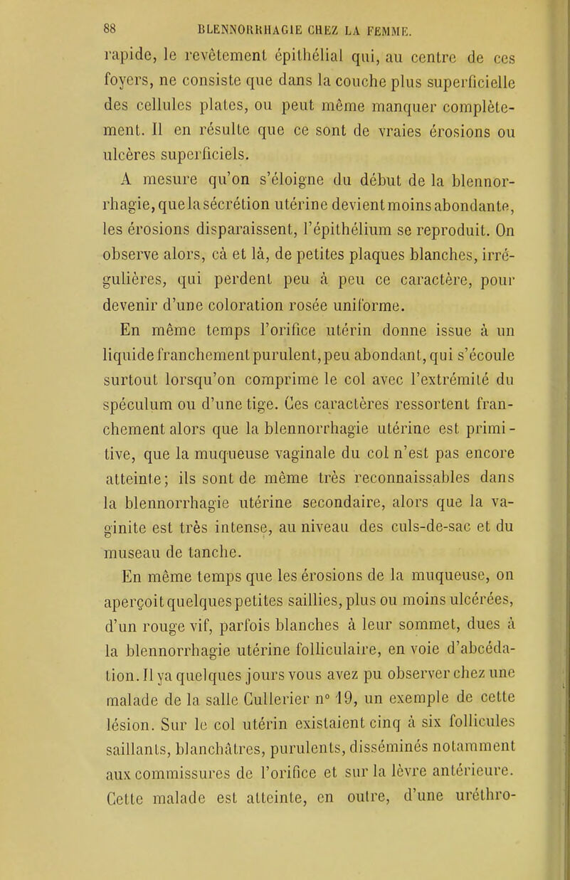 rapide, le revêtement épithélial qui, au centre de ces foyers, ne consiste que dans la couche plus superficielle des cellules plates, ou peut même manquer complète- ment. Il en résulte que ce sont de vraies érosions ou ulcères superficiels. A mesure qu'on s'éloigne du début de la blennor- rhagie, que la sécrétion utérine devient moins abondants, les érosions disparaissent, l'épithélium se reproduit. On observe alors, cà et là, de petites plaques blanches, irre- gulières, qui perdent peu à peu ce caractère, pour devenir d'une coloration rosée uni l'orme. En même temps l'orifice utérin donne issue à un liquide franchement purulent, peu abondant, qui s'écoule surtout lorsqu'on comprime le col avec l'extrémité du spéculum ou d'une tige. Ces caractères ressortent fran- chement alors que la blennorrhagïe utérine est primi- tive, que la muqueuse vaginale du col n'est pas encore atteinte; ils sont de même très reconnaissables dans la blennorrhagie utérine secondaire, alors que la va- ginite est très intense, au niveau des culs-de-sac et du museau de tanche. En même temps que les érosions de la muqueuse, on aperçoit quelques petites saillies, plus ou moins ulcérées, d'un rouge vif, parfois blanches à leur sommet, dues à la blennorrhagie utérine folliculaire, en voie d'abeéda- tion. Il ya quelques jours vous avez pu observer chez une malade de la salle Cullerier n° 19, un exemple de cette lésion. Sur le col utérin existaient cinq à six follicules saillants, blanchâtres, purulents, disséminés notamment aux commissures de l'orifice et sur la lèvre antérieure. Cette malade est atteinte, en outre, d'une uréthro-