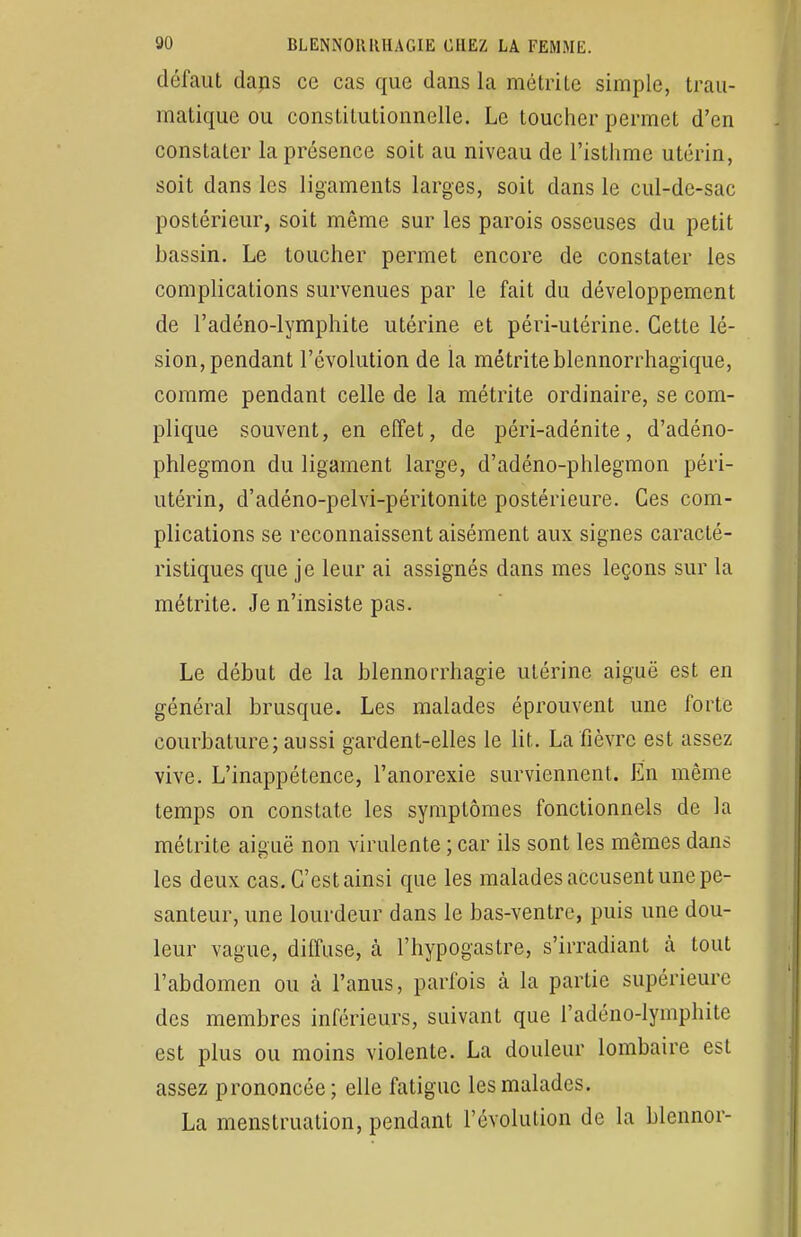 défaut dans ce cas que dans la métrite simple, trau- matique ou constitutionnelle. Le toucher permet d'en constater la présence soit au niveau de l'isthme utérin, soit dans les ligaments larges, soit dans le cul-de-sac postérieur, soit même sur les parois osseuses du petit bassin. Le toucher permet encore de constater les complications survenues par le fait du développement de l'adéno-lymphite utérine et péri-utérine. Cette lé- sion, pendant l'évolution de la métrite blennorrhagïque, comme pendant celle de la métrite ordinaire, se com- plique souvent, en effet, de péri-adénite, d'adéno- phlegmon du ligament large, d'adéno-phlegmon péri- utérin, d'adéno-pelvi-péritonite postérieure. Ces com- plications se reconnaissent aisément aux signes caracté- ristiques que je leur ai assignés dans mes leçons sur la métrite. Je n'insiste pas. Le début de la blennorrhagie utérine aiguë est en général brusque. Les malades éprouvent une forte courbature; aussi gardent-elles le lit. La fièvre est assez vive. L'inappétence, l'anorexie surviennent. En même temps on constate les symptômes fonctionnels de la métrite aiguë non virulente ; car ils sont les mêmes dans les deux cas. C'est ainsi que les malades accusent une pe- santeur, une lourdeur dans le bas-ventre, puis une dou- leur vague, diffuse, à l'hypogastre, s'irradiant à tout l'abdomen ou cà l'anus, parfois à la partie supérieure des membres inférieurs, suivant que l'adéno-lymphite est plus ou moins violente. La douleur lombaire est assez prononcée; elle fatigue les malades. La menstruation, pendant l'évolution de la blennor-