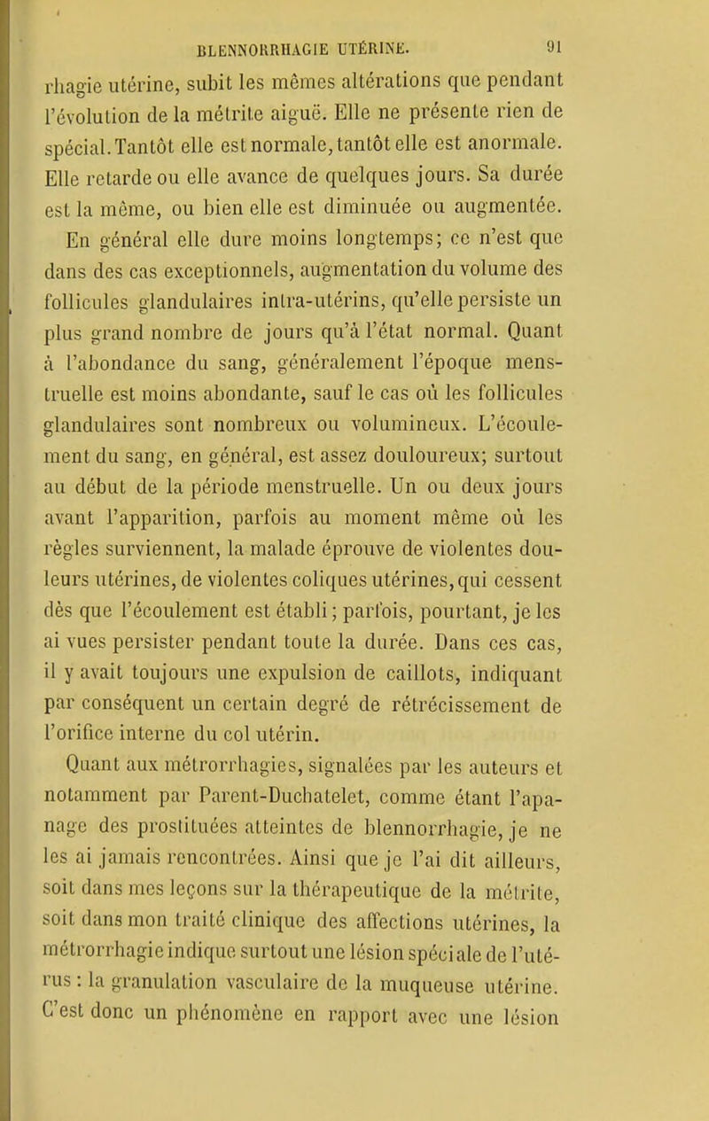 rhâgie utérine, subit les mêmes altérations que pendant l'évolution de la métrite aiguë. Elle ne présente rien de spécial. Tantôt elle est normale, tantôt elle est anormale. Elle retarde ou elle avance de quelques jours. Sa durée est la môme, ou bien elle est diminuée ou augmentée. En général elle dure moins longtemps; ce n'est que dans des cas exceptionnels, augmentation du volume des follicules glandulaires intra-utérins, qu'elle persiste un plus grand nombre de jours qu'à l'état normal. Quant à l'abondance du sang, généralement l'époque mens- truelle est moins abondante, sauf le cas où les follicules glandulaires sont nombreux ou volumineux. L'écoule- ment du sang, en général, est assez douloureux; surtout au début de la période menstruelle. Un ou deux jours avant l'apparition, parfois au moment même où les règles surviennent, la malade éprouve de violentes dou- leurs utérines, de violentes coliques utérines, qui cessent dès que l'écoulement est établi ; parfois, pourtant, je les ai vues persister pendant toute la durée. Dans ces cas, il y avait toujours une expulsion de caillots, indiquant par conséquent un certain degré de rétrécissement de l'orifice interne du col utérin. Quant aux métrorrhagies, signalées par les auteurs et notamment par Parent-Duchatelet, comme étant l'apa- nage des prostituées atteintes de blennorrhagie, je ne les ai jamais rencontrées. Ainsi que je l'ai dit ailleurs, soit dans mes leçons sur la thérapeutique de la métrite, soit dans mon traité clinique des affections utérines, la métrorrhagie indique surtout une lésion spéci aie de l'uté- rus : la granulation vasculaire de la muqueuse utérine. C'est donc un phénomène en rapport avec une lésion