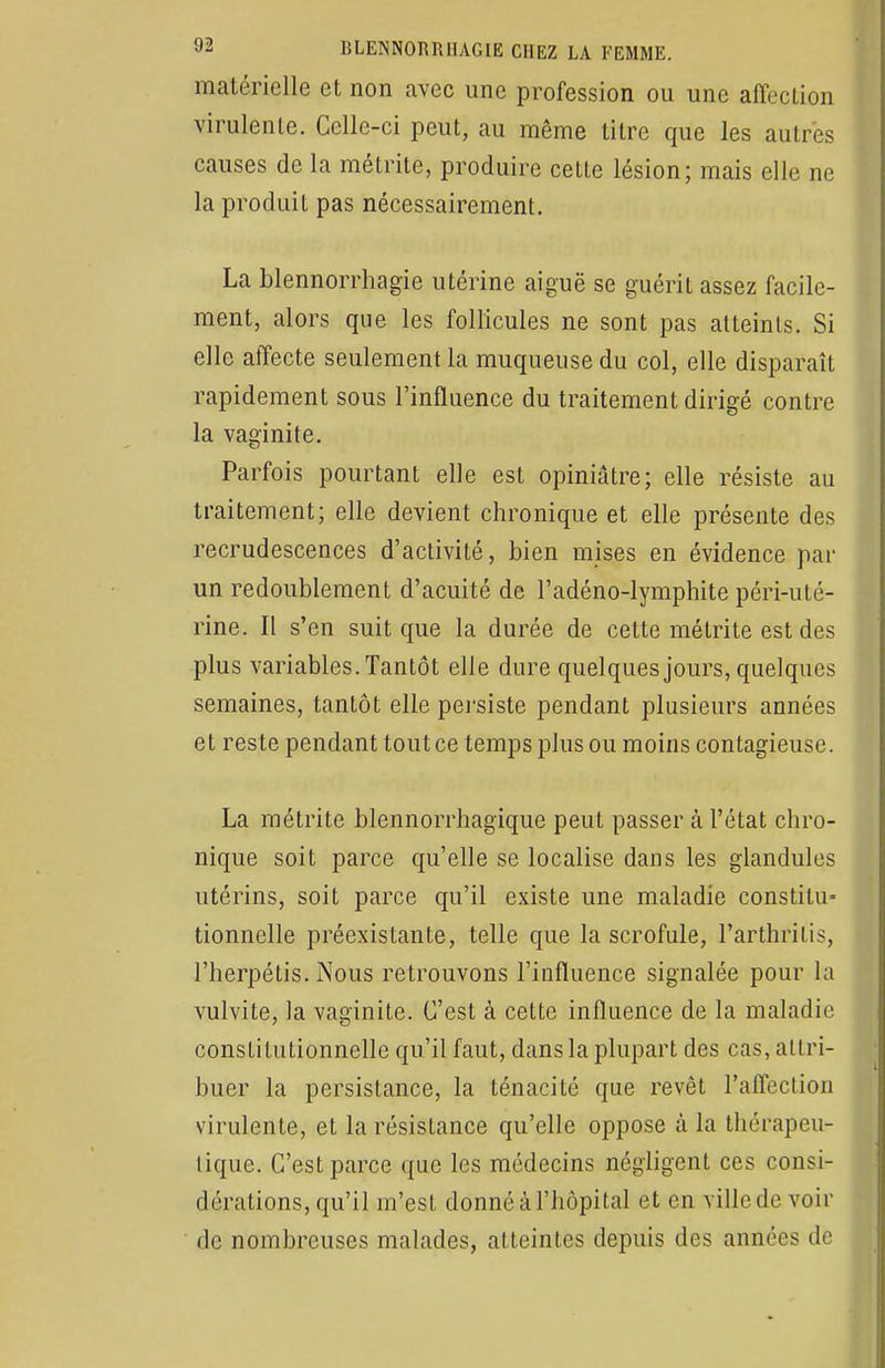 matérielle et non avec une profession ou une affection virulente. Celle-ci peut, au même titre que les autres causes de la métrite, produire cette lésion; mais elle ne la produit pas nécessairement. La blennorrhagie utérine aiguë se guérit assez facile- ment, alors que les follicules ne sont pas atteints. Si elle affecte seulement la muqueuse du col, elle disparaît rapidement sous l'influence du traitement dirigé contre la vaginite. Parfois pourtant elle est opiniâtre; elle résiste au traitement; elle devient chronique et elle présente des recrudescences d'activité, bien mises en évidence par un redoublement d'acuité de l'adéno-lymphite péri-uté- rine. Il s'en suit que la durée de cette métrite est des plus variables. Tantôt elle dure quelques jours, quelques semaines, tantôt elle persiste pendant plusieurs années et reste pendant tout ce temps plus ou moins contagieuse. La métrite blennorrhagique peut passer à l'état chro- nique soit parce qu'elle se localise dans les glandules utérins, soit parce qu'il existe une maladie constitu* tionnelle préexistante, telle que la scrofule, l'arthritis, l'herpétis. Nous retrouvons l'influence signalée pour la vulvite, la vaginite. C'est à cette influence de la maladie constitutionnelle qu'il faut, dans la plupart des cas, attri- buer la persistance, la ténacité que revêt l'affection virulente, et la résistance qu'elle oppose à la thérapeu- tique. C'est parce que les médecins négligent ces consi- dérations, qu'il m'est donné à l'hôpital et en ville de voir de nombreuses malades, atteintes depuis des années de