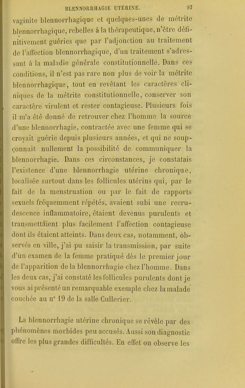 vaginite blennorrhagique et quelques-unes de métrite blennorrhagique, rebelles à la thérapeutique, n'être défi- nitivement guéries que par l'adjonction au traitement de l'affection blennorrhagique, d'un traitement s'adres- sant à la maladie générale constitutionnelle. Dans ces conditions, il n'est pas rare non plus de voir la métrite blennorrhagique, tout en revêtant les caractères cli- niques de la métrite constitutionnelle, conserver son caractère virulent et rester contagieuse. Plusieurs fois il m'a été donné de retrouver chez l'homme la source d'une blennorrhagïe, contractée avec une femme qui se croyait guérie depuis plusieurs années, et qui ne soup- çonnait nullement la possibilité de communiquer la blennorrhagie. Dans ces circonstances, je constatais l'existence d'une blennorrhagie utérine chronique, localisée surtout dans les follicules utérins qui, par le fait de la menstruation ou par le fait de rapports sexuels fréquemment répétés, avaient subi une recru- descence inflammatoire, étaient devenus purulents et transmettaient plus facilement l'affection contagieuse dont ils étaient atteints. Dans deux cas, notamment, ob- servés en ville, j'ai pu saisir la transmission, par suite d'un examen de la femme pratiqué dès le premier jour de l'apparition delà blennorrhagie chez l'homme. Dans les deux cas, j'ai constaté les follicules purulents dont je vous ai présenté un remarquable exemple chez la malade couchée au n° 19 de la salle Cullerier. La blennorrhagie utérine chronique se révèle par des phénomènes morbides peu accusés. Aussi son diagnostic offre les plus grandes difficultés. En effet on observe les