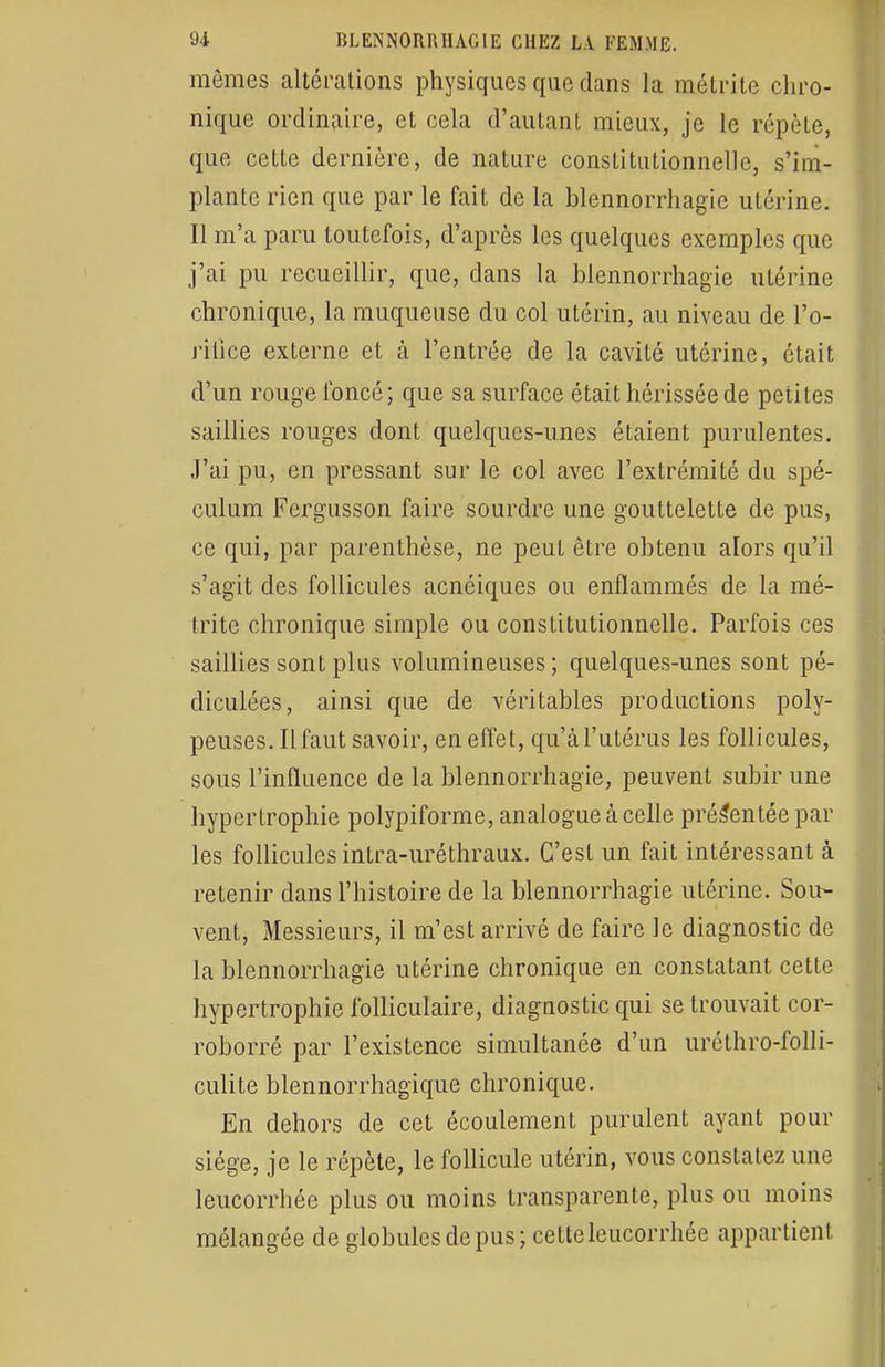 mêmes altérations physiques que dans la métrite chro- nique ordinaire, et cela d'autant mieux, je le répèle, que cette dernière, de nature constitutionnelle, s'im- plante rien que par le fait de la blennorrhagie utérine. Il m'a paru toutefois, d'après les quelques exemples que j'ai pu recueillir, que, clans la blennorrhagïe utérine chronique, la muqueuse du col utérin, au niveau de l'o- ritice externe et à l'entrée de la cavité utérine, était d'un rouge foncé; que sa surface était hérissée de petites saillies rouges dont quelques-unes étaient purulentes. J'ai pu, en pressant sur le col avec l'extrémité du spé- culum Fergusson faire sourdre une gouttelette de pus, ce qui, par parenthèse, ne peut être obtenu alors qu'il s'agit des follicules acnéiques ou enflammés de la mé- trite chronique simple ou constitutionnelle. Parfois ces saillies sont plus volumineuses; quelques-unes sont pé- diculées, ainsi que de véritables productions poly- peuses. Il faut savoir, en effet, qu'à l'utérus les follicules, sous l'influence de la blennorrhagie, peuvent subir une hypertrophie polypiforme, analogue à celle présentée par les follicules intra-uréthraux. C'est un fait intéressant à retenir dans l'histoire de la blennorrhagie utérine. Sou- vent, Messieurs, il m'est arrivé de faire le diagnostic de la blennorrhagie utérine chronique en constatant cette hypertrophie folliculaire, diagnostic qui se trouvait cor- roborré par l'existence simultanée d'un uréthro-folli- culite blennorrhagique chronique. En dehors de cet écoulement purulent ayant pour siège, je le répète, le follicule utérin, vous constatez une leucorrhée plus ou moins transparente, plus ou moins mélangée de globules de pus ; cette leucorrhée appartient