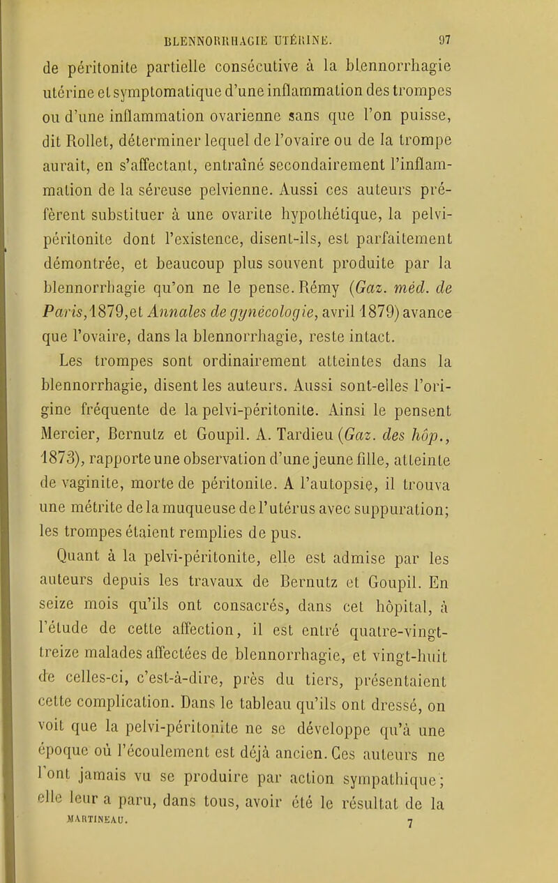 de péritonite partielle consécutive à la blennorrhagie utérine et symptomatique d'une inflammation des trompes ou d'une inflammation ovarienne sans que l'on puisse, dit Rollet, déterminer lequel de l'ovaire ou de la trompe aurait, en s'affeetanl, entraîné secondairement l'inflam- mation de la séreuse pelvienne. Aussi ces auteurs pré- fèrent substituer à une ovarite hypothétique, la pelvi- péritonite dont l'existence, disent-ils, est parfaitement démontrée, et beaucoup plus souvent produite par la blennorrhagie qu'on ne le pense. Rémy (Gaz. méd. de Paris, 1879,et Annales de gynécologie, avril 1879) avance que l'ovaire, dans la blennorrhagie, reste intact. Les trompes sont ordinairement atteintes dans la blennorrhagie, disent les auteurs. Aussi sont-elles l'ori- gine fréquente de la pelvi-péritonite. Ainsi le pensent Mercier, Bernutz et Goupil. A. Tardieu (Gaz. des hôp., 1873), rapporteune observation d'une jeune fille, atteinte de vaginite, morte de péritonite. A l'autopsie, il trouva une métrite de la muqueuse de l'utérus avec suppuration; les trompes étaient remplies de pus. Quant à la pelvi-péritonite, elle est admise par les auteurs depuis les travaux de Bernutz et Goupil. En seize mois qu'ils ont consacrés, dans cet hôpital, à l'élude de cette affection, il est entré quatre-vingt- treize malades affectées de blennorrhagie, et vingt-huit de celles-ci, c'est-à-dire, près du tiers, présentaient celte complication. Dans le tableau qu'ils onl dressé, on voit que la pelvi-péritonite ne se développe qu'à une époque où l'écoulement est déjà ancien. Ces auteurs ne l'ont jamais vu se produire par action sympathique; elle leur a paru, dans tous, avoir été le résultai de la JUIITINEAU. 7