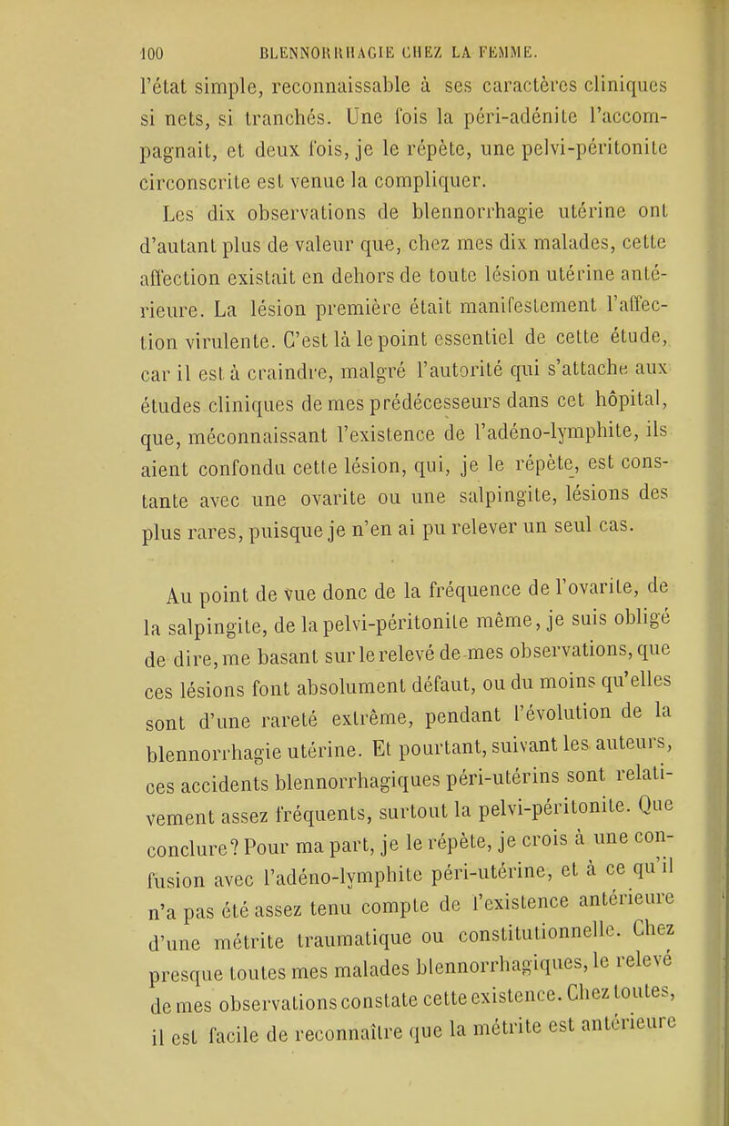 l'état simple, reconnaissable à ses caractères cliniques si nets, si tranchés. Une fois la péri-adénile l'accom- pagnait, et deux l'ois, je le répète, une pelvi-péritonite circonscrite est venue la compliquer. Les dix observations de blennorrhagie utérine onl d'autant plus de valeur que, chez mes dix malades, cette affection existait en dehors de toute lésion utérine anté- rieure. La lésion première était manifestement l'affec- tion virulente. C'est là le point essentiel de cette étude, car il est à craindre, malgré l'autorité qui s'attache aux études cliniques de mes prédécesseurs dans cet hôpital, que, méconnaissant l'existence de l'adéno-lymphite, ils aient confondu cette lésion, qui, je le répète, est cons- tante avec une ovarite ou une salpingite, lésions des plus rares, puisque je n'en ai pu relever un seul cas. Au point de Vue donc de la fréquence de l'ovarite, de la salpingite, de la pelvi-péritonite même, je suis obligé de dire, me basant sur le relevé de-mes observations, que ces lésions font absolument défaut, ou du moins qu'elles sont d'une rareté extrême, pendant l'évolution de la blennorrhagie utérine. Et pourtant, suivant les auteurs, ces accidents blennorrhagiques péri-utérins sont relati- vement assez fréquents, surtout la pelvi-péritonite. Que conclure? Pour ma part, je le répète, je crois à une con- fusion avec l'adéno-lymphite péri-utérine, et à ce qu'il n'a pas été assez tenu compte de l'existence antérieure d'une métrite traumatique ou constitutionnelle. Chez presque toutes mes malades blennorrhagiques, le relevé de mes observations constate cette existence. Chez toutes, il est facile de reconnaître que la métrite est antérieure