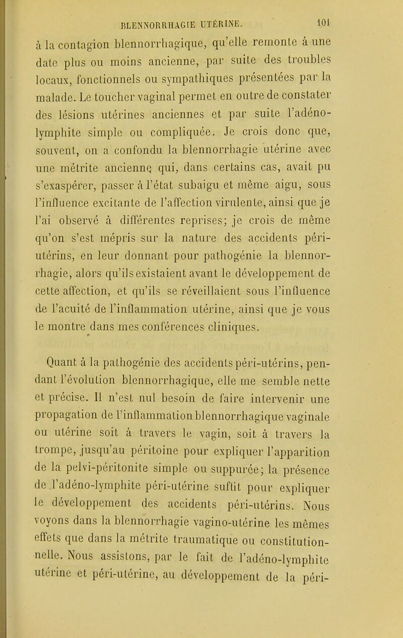 à la contagion blennorrhagique, qu'elle remonte à une date plus ou moins ancienne, par suite des troubles locaux, fonctionnels ou sympathiques présentées par la malade. Le toucher vaginal permet en outre de constater des lésions utérines anciennes et par suite l'adéno- lymphite simple ou compliquée. Je crois donc que, souvent, on a confondu la blennorrhagïe utérine avec une métrite ancienne, qui, dans certains cas, avait pu s'exaspérer, passer à l'état subaigu et même aigu, sous l'influence excitante de l'affection virulente, ainsi que je l'ai observé à différentes reprises; je crois de même qu'on s'est mépris sur la nature des accidents péri- utérins, en leur donnant pour pathogénie la blennor- rhagie, alors qu'ils existaient avant le développement de cette affection, et qu'ils se réveillaient sous l'influence de l'acuité de l'inflammation utérine, ainsi que je vous le montre dans mes conférences cliniques. Quant à la pathogénie des accidents péri-utérins, pen- dant l'évolution blennorrhagique, elle me semble nette et précise. Il n'est nul besoin de faire intervenir une propagation de l'inflammation blennorrhagique vaginale ou utérine soit à travers le vagin, soit à travers la trompe, jusqu'au péritoine pour expliquer l'apparition de la pelvi-péritonite simple ou suppurée; la présence de l'adéno-lymphite péri-utérine suflit pour expliquer le développement des accidents péri-utérins. Nous voyons dans la blennorrhagie vagïno-utérine les mêmes effets que dans la métrite traumatique ou constitution- nelle. Nous assistons, par le fait de l'adéno-lymphite utérine et péri-utérine, au développement de la péri-