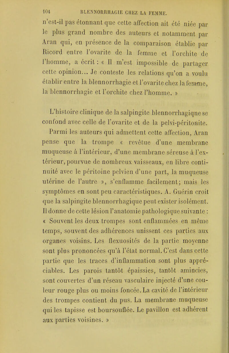 n'est-il pas étonnant que cette affection ait été niée par le plus grand nombre des auteurs et notamment par Aran qui, en présence de la comparaison établie par Ricord entre Fovarite de la femme et l'orchite de l'homme, a écrit : « 11 m'est impossible de partager cette opinion... Je conteste les relations qu'on a voulu établir entre la blennorrhagie et l'ovarite chez la femme, la blennorrhagie et l'orchite chez l'homme. » L'histoire clinique de la salpingite blennorrhagiqnese confond avec celle de l'ovarite et de la pelvi-péritonite. Parmi les auteurs qui admettent cette affection, Aran pense que la trompe « revêtue d'une membrane muqueuse à l'intérieur, d'une membrane séreuse à l'ex- térieur, pourvue de nombreux vaisseaux, en libre conti- nuité avec le péritoine pelvien d'une part, la muqueuse utérine de l'autre », s'enflamme facilement; mais les symptômes en sont peu caractéristiques. A. Guérin croit que la salpingite blennorrhagïque peut exister isolément. Il donne de cette lésion l'anatomie pathologique suivante : « Souvent les deux trompes sont enflammées en même temps, souvent des adhérences unissent ces parties aux organes voisins. Les flexuosités de la partie moyenne sont plus prononcées qu'à l'état normal. C'est dans cette partie que les traces d'inflammation sont plus appré- ciables. Les parois tantôt épaissies, tantôt amincies, sont couvertes d'un réseau vasculaire injecté d'une cou- leur rouge plus ou moins foncée. La cavité de l'intérieur des trompes contient du pus. La membrane muqueuse qui les tapisse est boursouflée. Le pavillon est adhérent aux parties voisines. »