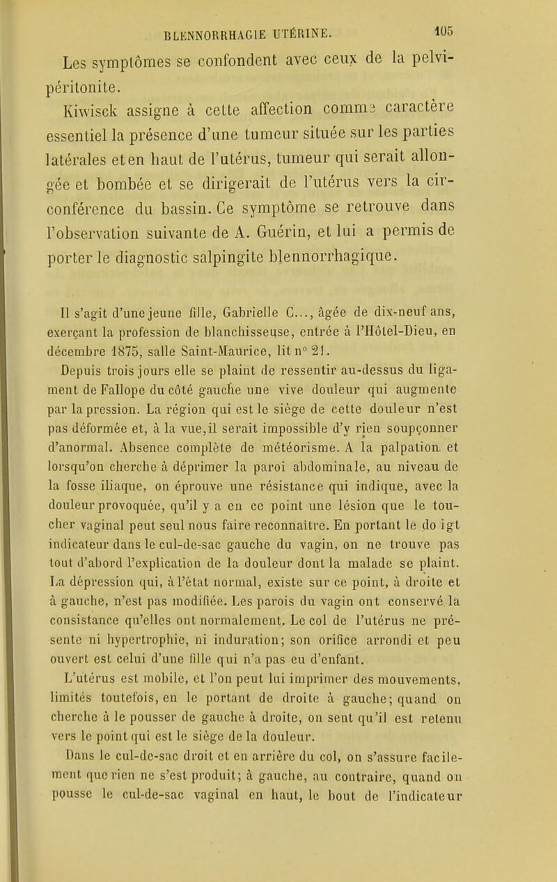 Les symplômes se confondent avec ceux de la pelvi- péritonite. Kiwisek assigne à celte affection comms caractère essentiel la présence d'une tumeur située sur les parties latérales et en haut de l'utérus, tumeur qui serait allon- gée et bombée et se dirigerait de l'utérus vers la cir- conférence du bassin. Ce symptôme se retrouve dans l'observation suivante de A. Guérin, et lui a permis de porter le diagnostic salpingite blennorrhagique. Il s'agit d'une jeune fille, Gabrielle G..., âgée de dix-neuf ans, exerçant la profession de blanchisseuse, entrée à l'Hôlel-Dieu, en décembre 1875, salle Saint-Maurice, lit n° 2!. Depuis trois jours elle se plaint de ressentir au-dessus du liga- ment de Fallope du côté gauche une vive douleur qui augmente par la pression. La région qui est le siège de cette douleur n'est pas déformée et, à la vue,il serait impossible d'y rien soupçonner d'anormal. Absence complète de météorisme. A la palpation. et lorsqu'on cherche à déprimer la paroi abdominale, au niveau de la fosse iliaque, on éprouve une résistance qui indique, avec la douleur provoquée, qu'il y a en ce point une lésion que le tou- cher vaginal peut seul nous faire reconnaître. En portant le do igt indicateur dans le cul-de-sac gauche du vagin, on ne trouve pas tout d'abord l'explication de la douleur dont la malade se plaint. La dépression qui, à l'état normal, existe sur ce point, à droite et à gauche, n'est pas modifiée. Les parois du vagin ont conservé la consistance qu'elles ont normalement. Le col de l'utérus ne pré- sente ni hypertrophie, ni induration; son orifice arrondi et peu ouvert est celui d'une fille qui n'a pas eu d'enfant. L'utérus est mobile, et l'on peut lui imprimer des mouvements, limites toutefois, en le portant de droite à gauche; quand on cherche à le pousser de gauche à droite, on sent qu'il est retenu vers le point qui est le siège delà douleur. Dans le cul-dc-sac droit et en arrière du col, on s'assure facile- ment riue rien ne s'est produit; à gauche, au contraire, quand on pousse le cul-de-sac vaginal en haut, le bout de l'indicateur