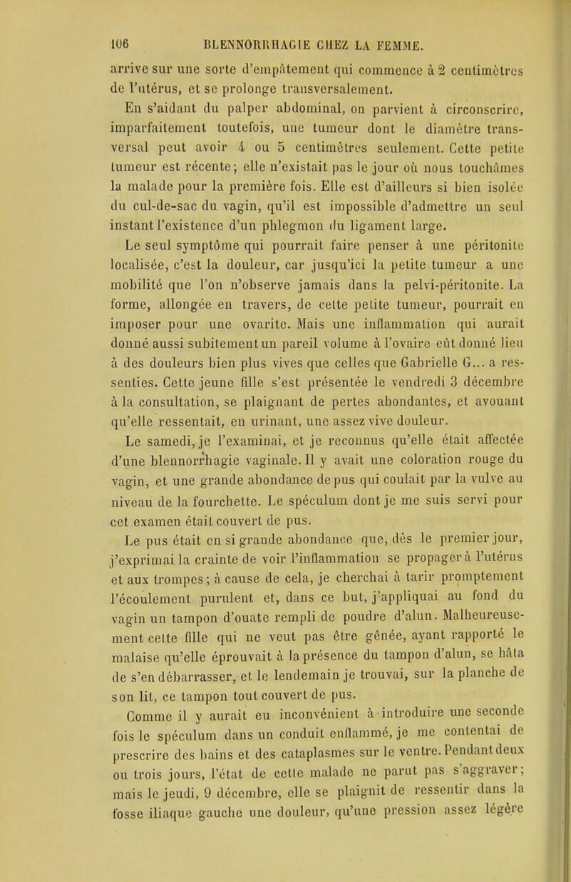 arrive sur une sorte d'empâtement qui commence à 2 centimètres de l'utérus, et se prolonge transversalement. En s'aidant du palper abdominal, on parvient à circonscrire, imparfaitement toutefois, une tumeur dont le diamètre trans- versal peut avoir 4 ou 5 centimètres seulement. Cette petite; tumeur est récente; elle n'existait pas le jour où nous touchâmes la malade pour la première fois. Elle est d'ailleurs si bien isolée du cul-de-sac du vagin, qu'il est impossible d'admettre un seul instant l'existence d'un phlegmon du ligament large. Le seul symptôme qui pourrait faire penser à une péritonite localisée, c'est la douleur, car jusqu'ici la petite tumeur a une mobilité que l'on n'observe jamais dans la pelvi-péritonite. La forme, allongée en travers, de celte petite tumeur, pourrait en imposer pour une ovarite. Mais une inflammation qui aurait donné aussi subitement un pareil volume à l'ovaire eût donné lieu à des douleurs bien plus vives que celles que Gabrielle G... a res- senties. Cette jeune fille s'est présentée le vendredi 3 décembre à la consultation, se plaignant de pertes abondantes, et avouant qu'elle ressentait, en urinant, une assez vive douleur. Le samedi, je l'examinai, et je reconnus qu'elle était affectée d'une blennorrhagie vaginale. 11 y avait une coloration rouge du vagin, et une grande abondance de pus qui coulait par la vulve au niveau de la fourchette. Le spéculum dont je me suis servi pour cet examen était couvert de pus. Le pus était en si grande abondance que, dès le premier jour, j'exprimai la crainte de voir l'inflammation se propagera l'utérus et aux trompes; à cause de cela, je cherchai à tarir promptement l'écoulement purulent et, dans ce but, j'appliquai au fond du vagin un tampon d'ouate rempli de poudre d'alun. Malheureuse- ment celte fille qui ne veut pas être gênée, ayant rapporté le malaise qu'elle éprouvait à la présence du tampon d'alun, se hâta de s'en débarrasser, et le lendemain je trouvai, sur la planche de son lit, ce tampon tout couvert de pus. Comme il y aurait eu inconvénient à introduire une seconde fois le spéculum dans un conduit enflammé, je me contentai de prescrire des bains et des cataplasmes sur le ventre. Pendant deux ou trois jours, l'état de cette malade no parut pas s'aggraver; mais le jeudi, 9 décembre, elle se plaignit de ressentir dans la fosse iliaque gauche une douleur, qu'une pression assez légère