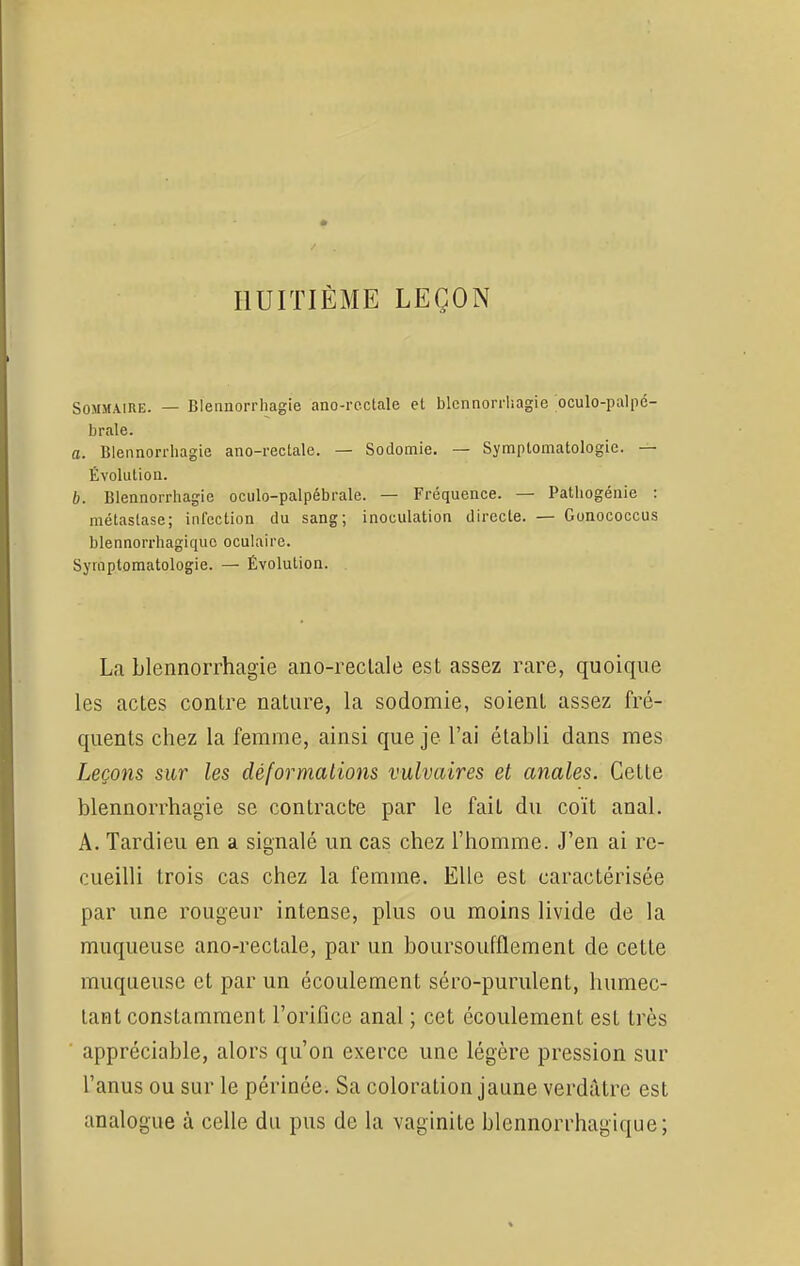 HUITIÈME LEÇON Sommaire. — Blennorrhagie ano-rectale et blennorrhagie oculo-palpé- brale. a. Blennorrhagie ano-rectale. — Sodomie. — Symptomatologie. — Évolution. b. Blennorrhagie oculo-palpébrale. — Fréquence. — Pathogénie : métastase; infection du sang; inoculation directe. — Gonococcus blennorrhagiquo oculaire. Symptomatologie. — Évolution. La blennorrhagie ano-rectale est assez rare, quoique les actes contre nature, la sodomie, soient assez fré- quents chez la femme, ainsi que je l'ai établi dans mes Leçons sur les déformations vulvaires et anales. Cette blennorrhagie se contracte par le fait du coït anal. A. Tardieu en a signalé un cas chez l'homme. J'en ai re- cueilli trois cas chez la femme. Elle est caractérisée par une rougeur intense, plus ou moins livide de la muqueuse ano-rectale, par un boursoufflement de cette muqueuse et par un écoulement séro-purulent, humec- tant constamment l'orifice anal ; cet écoulement est très appréciable, alors qu'on exerce une légère pression sur l'anus ou sur le périnée. Sa coloration jaune verdàtre est analogue à celle du pus de la vaginite blennorrhagique;