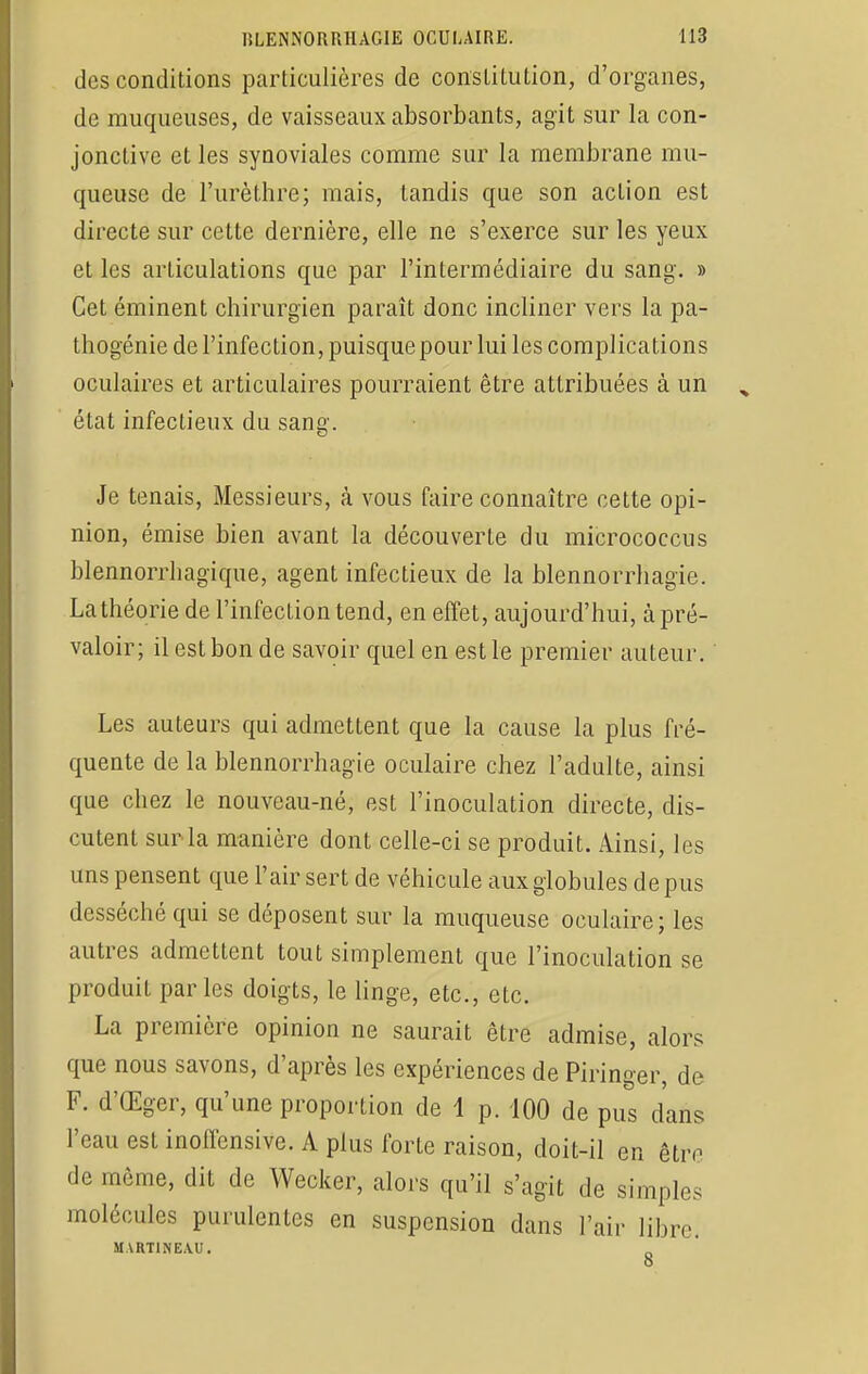 des conditions particulières de constitution, d'organes, de muqueuses, de vaisseaux absorbants, agit sur la con- jonctive et les synoviales comme sur la membrane mu- queuse de l'urèthre; mais, tandis que son action est directe sur cette dernière, elle ne s'exerce sur les yeux et les articulations que par l'intermédiaire du sang. » Cet éminent chirurgien parait donc incliner vers la pa- thogénie de l'infection, puisquepour lui les complications oculaires et articulaires pourraient être attribuées à un état infectieux du sang. Je tenais, Messieurs, h vous faire connaître cette opi- nion, émise bien avant la découverte du micrococcus blennorrhagique, agent infectieux de la blennorrhagie. La théorie de l'infection tend, en effet, aujourd'hui, à pré- valoir ; il est bon de savoir quel en est le premier auteur. Les auteurs qui admettent que la cause la plus fré- quente de la blennorrhagie oculaire chez l'adulte, ainsi que chez le nouveau-né, est l'inoculation directe, dis- cutent sur la manière dont celle-ci se produit. Ainsi, les uns pensent que l'air sert de véhicule aux globules de pus desséché qui se déposent sur la muqueuse oculaire; les autres admettent tout simplement que l'inoculation se produit parles doigts, le linge, etc., etc. La première opinion ne saurait être admise, alors que nous savons, d'après les expériences de Piringer, de F. d'Œger, qu'une proportion de 1 p. 100 de pus dans l'eau est inoffensive. A plus forte raison, doit-il en être de même, dit de Wecker, alors qu'il s'agit de simples molécules purulentes en suspension dans l'air libre. MART1NEA.U.