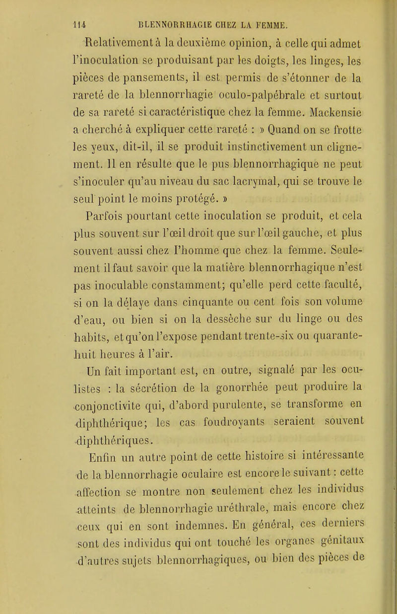 Relativement à la deuxième opinion, à celle qui admet l'inoculation se produisant par les doigts, les linges, les pièces de pansements, il est permis de s'étonner de la rareté de la blennorrhagie oculo-palpébrale et surtout de sa rareté si caractéristique chez la femme. Mackensie a cherché à expliquer cette rareté : » Quand on se frotte les yeux, dit-il, il se produit instinctivement un cligne- ment. 11 en résulte que le pus blennorrhagïque ne peut s'inoculer qu'au niveau du sac lacrymal, qui se trouve le seul point le moins protégé. » Parfois pourtant cette inoculation se produit, et cela plus souvent sur l'œil droit que sur l'œil gauche, et plus souvent aussi chez l'homme que chez la femme. Seule- ment il faut savoir que la matière blennorrhagique n'est pas inoculable constamment; qu'elle perd cette faculté, si on la délaye dans cinquante ou cent fois son volume d'eau, ou bien si on la dessèche sur du linge ou des habits, et qu'on l'expose pendant trente-six ou quarante- huit heures à l'air. Un fait important est, en outre, signalé par les ocu- listes : la sécrétion de la gonorrhée peut produire la conjonctivite qui, d'abord purulente, se transforme en diphthérique; les cas foudroyants seraient souvent diphthériques. Enfin un autre point de cette histoire si intéressante de la blennorrhagie oculaire est encore le suivant : cette affection se montre non seulement chez les individus atteints de blennorrhagie uréthrale, mais encore chez ceux qui en sont indemnes. En général, ces derniers sont des individus qui ont touché les organes génitaux d'autres sujets blennorrhagiques, ou bien des pièces de