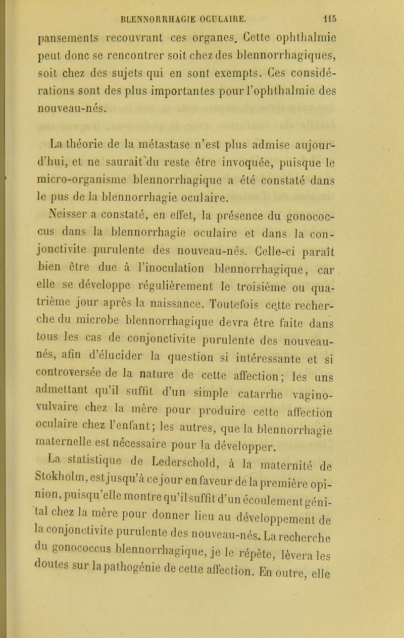 pansements recouvrant ces organes. Cette ophtlialmie peut donc se rencontrer soit chez des blennorrhagïques, soit chez des sujets qui en sont exempts. Ces considé- rations sont des plus importantes pour l'ophthalmie des nouveau-nés. La théorie de la métastase n'est plus admise aujour- d'hui, et ne saurait'du reste être invoquée, puisque le micro-organisme blennorrhagique a été constaté dans le pus de la blennorrhagïe oculaire. Neisser a constaté, en effet, la présence du gonococ- cus dans la blennorrhagie oculaire et dans la con- jonctivite purulente des nouveau-nés. Celle-ci paraît bien être due à l'inoculation blennorrhagique, car elle se développe régulièrement le troisième ou qua- trième jour après la naissance. Toutefois cette recher- che du microbe blennorrhagique devra être faite dans tous les cas de conjonctivite purulente des nouveau- nés, afin d'élucider la question si intéressante et si controversée de la nature de cette affection; les uns admettant qu'il suffit d'un simple catarrhe vagino- vulvaire chez la mère pour produire cette affection oculaire chez l'enfant; les autres, que la blennorrhagie maternelle est nécessaire pour la développer. La statistique de Lederschold, à la maternité de Stokholm, est jusqu'à ce jour enfaveur de lapremière opi- nion, puisqu'elle montre qu'ilsuffit d'un écoulement géni- tal chez la mère pour donner lieu au développement de la conjonctivite purulente des nouveau-nés. La recherche du gonococcus blennorrhagique, je le répète, lèvera les doutes sur lapâthogénie de cette affection. En outre elle