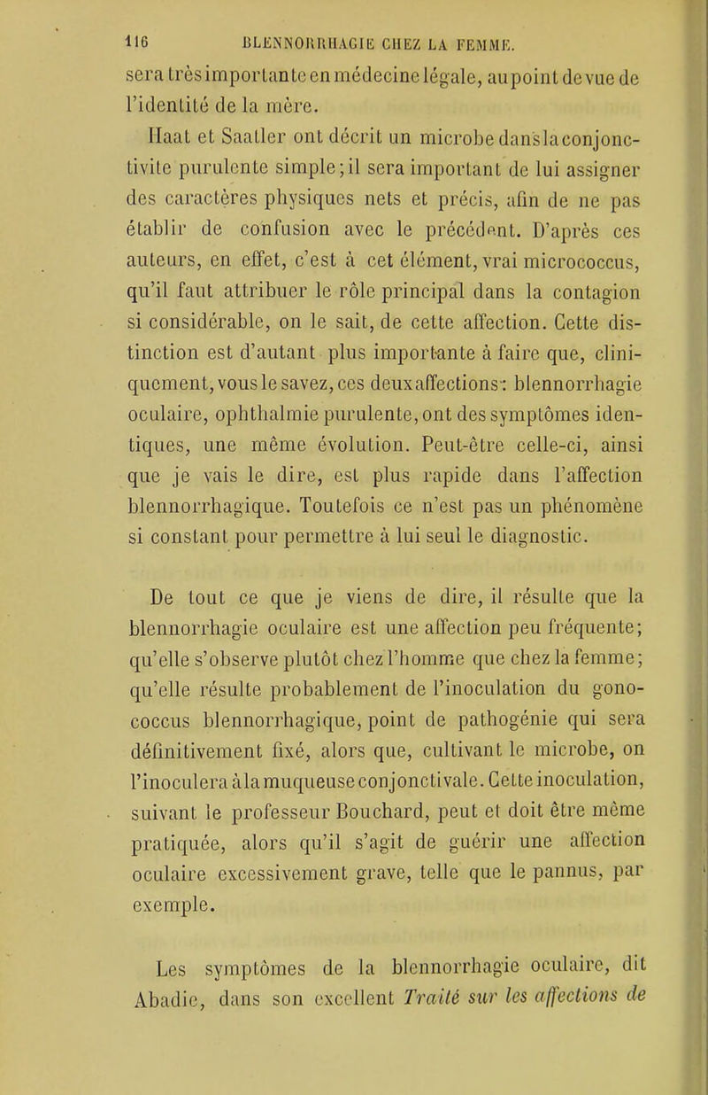 sera très importante en médecine légale, aupointdevuede l'identité de la mère. Haat et Saatler ont décrit un microbe danslaconjonc- tivite purulente simple;il sera important de lui assigner des caractères physiques nets et précis, afin de ne pas établir de confusion avec le précédant. D'après ces auteurs, en effet, c'est à cet élément, vrai micrococcus, qu'il faut attribuer le rôle principal dans la contagion si considérable, on le sait, de cette affection. Cette dis- tinction est d'autant plus importante à faire que, clini- quement, vous le savez, ces deux affections-: blennorrhagie oculaire, ophthalmie purulente, ont des symptômes iden- tiques, une même évolution. Peut-être celle-ci, ainsi que je vais le dire, est plus rapide dans l'affection blennorrhagique. Toutefois ce n'est pas un phénomène si constant pour permettre à lui seul le diagnostic. De tout ce que je viens de dire, il résulte que la blennorrhagie oculaire est une affection peu fréquente; qu'elle s'observe plutôt chez l'homme que chez la femme; qu'elle résulte probablement de l'inoculation du gono- coccus blennorrhagique, point de pathogénie qui sera définitivement fixé, alors que, cultivant le microbe, on l'inoculera àla muqueuse conjonctivale. Cette inoculation, suivant le professeur Bouchard, peut et doit être même pratiquée, alors qu'il s'agit de guérir une affection oculaire excessivement grave, telle que le pannus, par exemple. Les symptômes de la blennorrhagie oculaire, dit Abadie, dans son excellent Traité sur les affections de