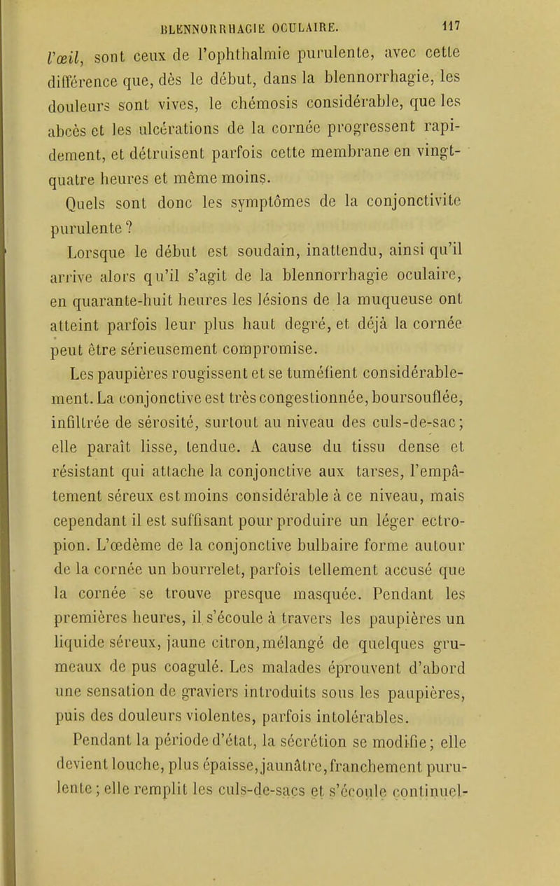 l'œil, sont ceux de Pophthalmie purulente, avec cette différence que, dès le début, dans la blennorrhagïe, les douleurs sont vives, le chémosis considérable, que les abcès et les ulcérations de la cornée progressent rapi- dement, et détruisent parfois cette membrane en vingt- quatre heures et même moins. Quels sont donc les symptômes de la conjonctivite purulente ? Lorsque le début est soudain, inattendu, ainsi qu'il arrive alors qu'il s'agit de la blennorrhagie oculaire, en quarante-huit heures les lésions de la muqueuse ont atteint parfois leur plus haut degré, et déjà la cornée peut être sérieusement compromise. Les paupières rougissent et se tuméfient considérable- ment. La conjonctive est très congestionnée, boursouflée, infiltrée de sérosité, surtout au niveau des culs-de-sac; elle paraît lisse, tendue. A cause du tissu dense et résistant qui attache la conjonctive aux tarses, l'empâ- tement séreux est moins considérable à ce niveau, mais cependant il est suffisant pour produire un léger ectro- pion. L'œdème de la conjonctive bulbaire forme autour de la cornée un bourrelet, parfois tellement accusé que la cornée se trouve presque masquée. Pendant les premières heures, il s'écoule à travers les paupières un liquide séreux, jaune citron, mélangé de quelques gru- meaux de pus coagulé. Les malades éprouvent d'abord une sensation de graviers introduits sous les paupières, puis des douleurs violentes, parfois intolérables. Pendant la période d'état, la sécrétion se modifie; elle devient louche, plus épaisse, jaunâtre, franchement puru- lente; elle remplit les culs-dc-sacs et s'écoule conlinuel-