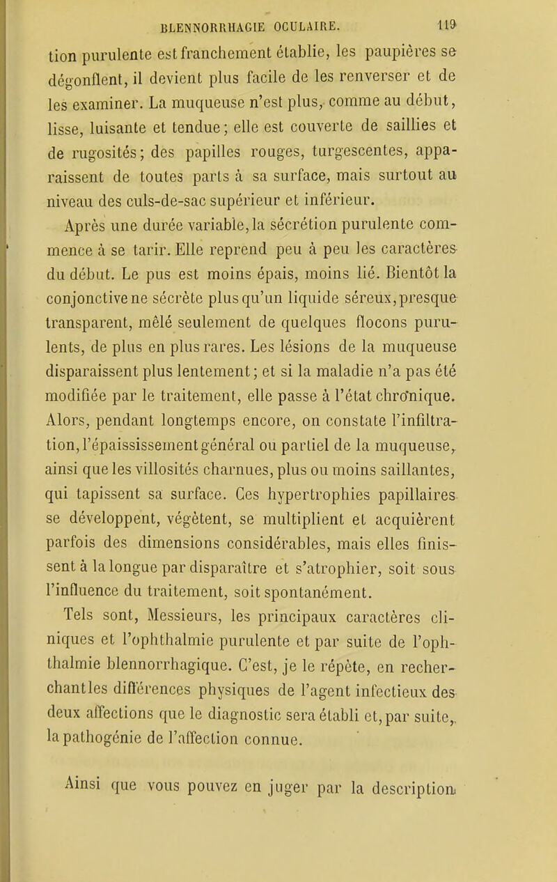 tion purulente est franchement établie, les paupières se dégonflent, il devient plus facile de les renverser et de les examiner. La muqueuse n'est plus, comme au début, lisse, luisante et tendue ; elle est couverte de saillies et de rugosités; des papilles rouges, turgescentes, appa- raissent de toutes parts à sa surface, mais surtout au niveau des culs-de-sac supérieur et inférieur. Après une durée variable, la sécrétion purulente com- mence cà se tarir. Elle reprend peu à peu les caractères du début. Le pus est moins épais, moins lié. Bientôt la conjonctive ne sécrète plus qu'un liquide séreux, presque transparent, mêlé seulement de quelques flocons puru- lents, de plus en plus rares. Les lésions de la muqueuse disparaissent plus lentement; et si la maladie n'a pas été modifiée par le traitement, elle passe à l'état chro'nique. Alors, pendant longtemps encore, on constate l'infiltra- tion, l'épaississement général ou partiel de la muqueuse, ainsi que les villosités charnues, plus ou moins saillantes, qui tapissent sa surface. Ces hypertrophies papillaires se développent, végètent, se multiplient et acquièrent parfois des dimensions considérables, mais elles finis- sent à la longue par disparaître et s'atrophier, soit sous l'influence du traitement, soit spontanément. Tels sont, Messieurs, les principaux caractères cli- niques et l'ophthalmie purulente et par suite de l'oph- thalmie blennorrhagique. C'est, je le répète, en recher- chant les différences physiques de l'agent infectieux des deux affections que le diagnostic sera établi et, par suite, la pathogénie de l'affection connue. Ainsi que vous pouvez en juger par la description;