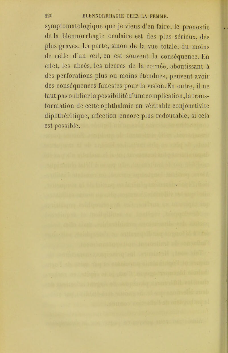 symptomatologique que je viens d'en faire, le pronostic de la blennorrhagic oculaire est des plus sérieux, des plus graves. La perte, sinon de la vue totale, du moins de celle d'un œil, en est souvent la conséquence. En effet, les abcès, les ulcères de la cornée, aboutissant à des perforations plus ou moins étendues, peuvent avoir des conséquences funestes pour la vision. En outre, il ne faut pas oublier la possibilité d'une complication, la trans- formation de celte ophthalmie en véritable conjonctivite diphthéritique, affection encore plus redoutable, si cela est possible.