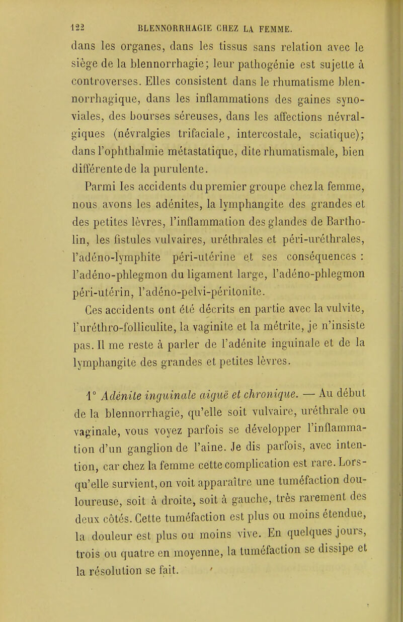 dans les organes, dans les tissus sans relation avec le siège de la blennorrhagie; leur pathogénie est sujette à controverses. Elles consistent dans le rhumatisme blen- norrhagique, dans les inflammations des gaines syno- viales, des bourses séreuses, dans les affections névral- giques (névralgies trifaciale, intercostale, sciatique); dans l'ophthalmie métastatique, diLe rhumatismale, bien différente de la purulente. Parmi les accidents du premier groupe chez la femme, nous avons les adénites, la lymphangite des grandes et des petites lèvres, l'inflammation des glandes de Bartho- lin, les fistules vulvaires, uréthrales et péri-uréthrales, l'adéno-lymphite péri-utérine et ses conséquences : l'adéno-phlegmon du ligament large, l'adéno-phlegmon péri-utérin, l'adéno-pelvi-péritonite. Ces accidents ont été décrits en partie avec la vulvite, l'uréthro-folliculite, la vaginite et la métrite, je n'insiste pas. Il me reste à parler de l'adénite inguinale et de la lymphangite des grandes et petites lèvres. 4° Adénite inguinale aiguë et chronique. — Au début de la blennorrhagie, qu'elle soit vulvairc, uréthrale ou vaginale, vous voyez parfois se développer l'inflamma- tion d'un ganglion de l'aine. Je dis parfois, avec inten- tion, car chez la femme cette complication est rare. Lors- qu'elle survient, on voit apparaître une tuméfaction dou- loureuse, soit a droite, soit à gauche, très rarement des deux côtés. Cette tuméfaction est plus ou moins étendue, la douleur est plus ou moins vive. En quelques jours, trois ou quatre en moyenne, la tuméfaction se dissipe et la résolution se fait.