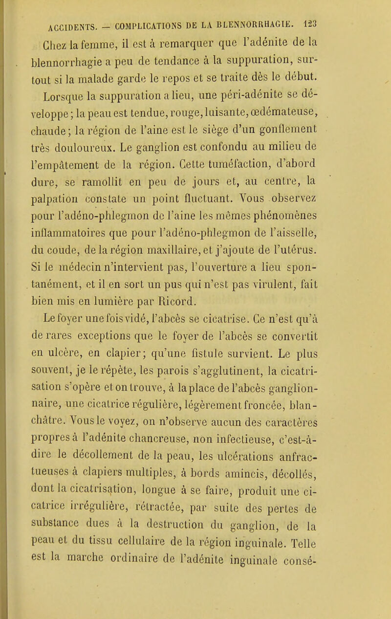 Chez la femme, il est à remarquer que l'adénite de la blennorrhagie a peu de tendance à la suppuralion, sur- tout si la malade garde le repos et se traite dès le début. Lorsque la suppuration a lieu, une péri-adénite se dé- veloppe ; la peau est tendue, rouge, luisante, œdémateuse, chaude; la région de l'aine est le siège d'un gonflement très douloureux. Le ganglion est confondu au milieu de l'empâtement de la région. Celte tuméfaction, d'abord dure, se ramollit en peu de jours et, au centre, la palpation constate un point fluctuant. Vous observez pour l'adéno-phlegmon de l'aine les mêmes phénomènes inflammatoires que pour l'adéno-phlegmon de l'aisselle, du coude, de la région maxillaire, et j'ajoute de l'utérus. Si le médecin n'intervient pas, l'ouverture a lieu spon- tanément, et il en sort un pus qui n'est pas virulent, fait bien mis en lumière par Ricord. Le foyer une fois vidé, l'abcès se cicatrise. Ce n'est qu'à de rares exceptions que le foyer de l'abcès se convertit en ulcère, en clapier; qu'une fistule survient. Le plus souvent, je le répète, les parois s'agglutinent, la cicatri- sation s'opère et on trouve, à la place de l'abcès ganglion- naire, une cicatrice régulière, légèrement froncée, blan- châtre. Vous le voyez, on n'observe aucun des caractères propres à l'adénite chancreuse, non infectieuse, c'est-à- dire le décollement de la peau, les ulcérations anfrac- tueuses à clapiers multiples, à bords amincis, décollés, dont la cicatrisation, longue à se faire, produit une ci- catrice irrégulière, rélractée, par suite des perles de substance dues à la destruction du ganglion, de la peau et du tissu cellulaire de la région inguinale. Telle est la marche ordinaire de l'adénite inguinale consé-