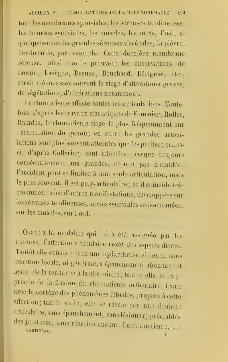 tout les membranes synoviales, les séreuses tendineuses, les bourses synoviales, les muscles, les nerfs, l'œil, et quelques-unes des grandes séreuses viscérales, la plèvre, l'endocarde, par exemple. Celte dernière membrane séreuse, ainsi que le prouvent les observations de Lorain, Lasègue, Desnos, Bouchard, Dérignac, etc., serait même assez souvent le siège d'altérations graves, de végétations, d'ulcérations notamment. Le rhumatisme affecte toutes les articulations. Toute- fois, d'après les travaux statistiques de Fournier, Rollet, Grandes, le rhumatisme siège le plus fréquemment sur l'articulation du genou; en outre les grandes articu- lations sont plus souvent atteintes que les petites; celles- ci, d'après Cullerier, sont affectées presque toujours consécutivement aux grandes, et non pas d'emblée; l'accident peut se limiter à une seule articulation, mais le plus souvent, il est poly-articulaire; et il coïncide fré- quemment avec d'autres manifestations, développées sur les séreuses tendineuses, sur.les synoviales sous-cutanées, sur les muscles, sur l'œil. Quant à la modalité qui lui a été assignée par les auteurs, l'affection articulaire revêt des aspects divers. Tantôt elle consiste dans une hydarthrose violente, sans réaction locale, ni générale, à épanchement abondant et ayant de la tendance à la chronicité; tantôt elle se rap- proche de la fluxion du rhumatisme articulaire franc avec le cortège des phénomènes fébriles, propres à cette affection; tantôt enfin, elle se révèle par une douleur articulaire, sans épanchement, sans lésions appréciables des jointures, sans réaction aucune. Le rhumatisme, dit MARTINEAU. 9