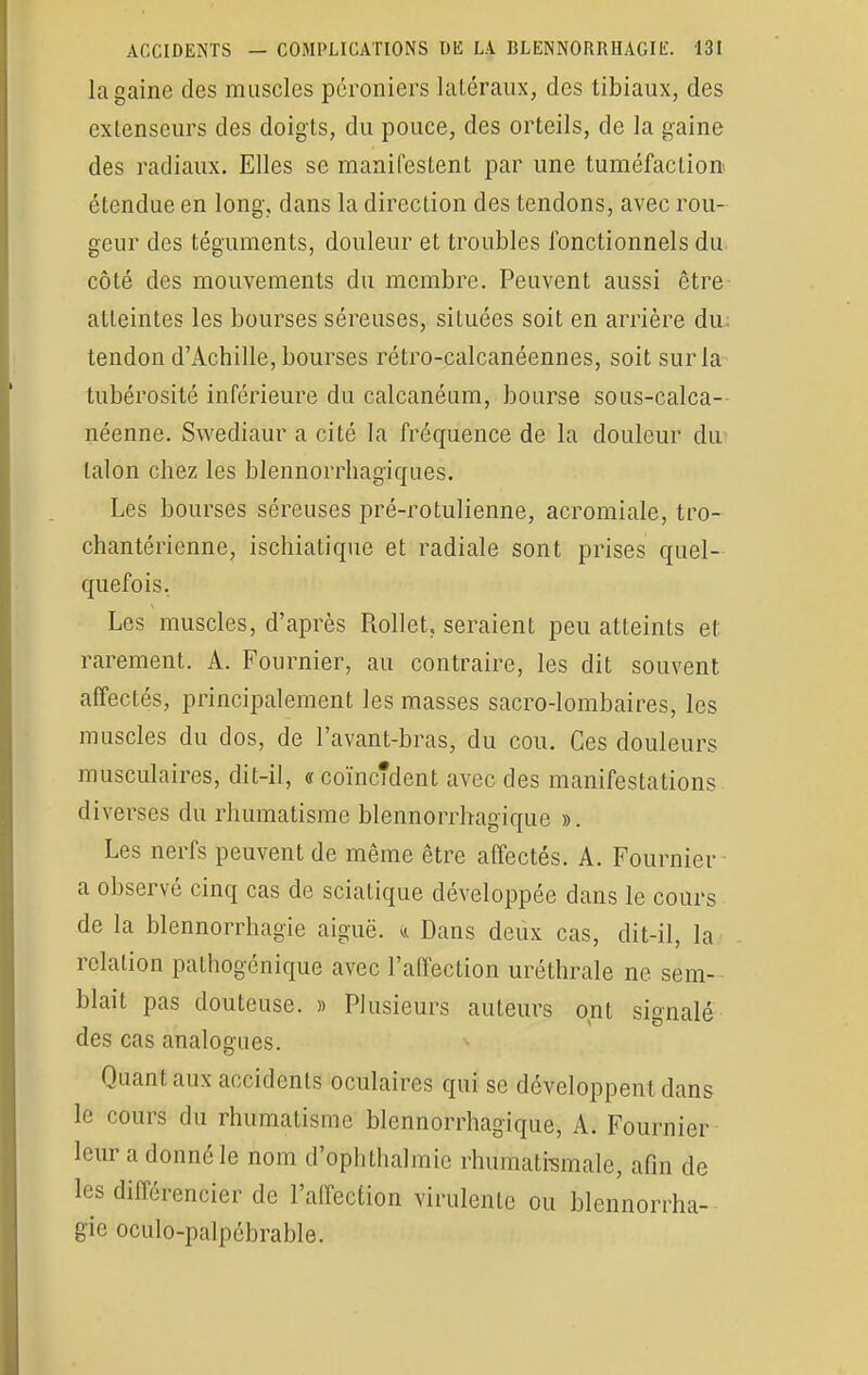 la gaine des muscles pcroniers latéraux, des tibiaux, des extenseurs des doigts, du pouce, des orteils, de la gaine des radiaux. Elles se manifestent par une tuméfaction étendue en long-, dans la direction des tendons, avec rou- geur des téguments, douleur et troubles fonctionnels du côté des mouvements du membre. Peuvent aussi être atteintes les bourses séreuses, situées soit en arrière du: tendon d'Achille, bourses rétro-calcanéennes, soit sur la tubérosité inférieure du calcanéum, bourse sous-calca- néenne. Swediaur a cité la fréquence de la douleur du talon chez les blennorrhagiques. Les bourses séreuses pré-rotulienne, acromiale, tro- chantérienne, ischiatique et radiale sont prises quel- quefois. Les muscles, d'après Rollet, seraient peu atteints et rarement. A. Fournier, au contraire, les dit souvent affectés, principalement les masses sacro-lombaires, les muscles du dos, de l'avant-bras, du cou. Ces douleurs musculaires, dit-il, « coïncîdent avec des manifestations diverses du rhumatisme blennorrhagique ». Les nerfs peuvent de même être affectés. A. Fournier a observé cinq cas de sciatique développée dans le cours de la blennorrhagie aiguë. <i Dans deux cas, dit-il, la relation pathogénique avec l'affection uréthrale ne sem- blait pas douteuse. » Plusieurs auteurs ont signalé des cas analogues. Quant aux accidents oculaires qui se développent dans le < ours du rhumatisme blennorrhagique, A. Fournier leur a donné le nom d'ophthalmie rhumatismale, afin de les différencier de l'affection virulente ou blennorrha- gie oculo-palpébrable.