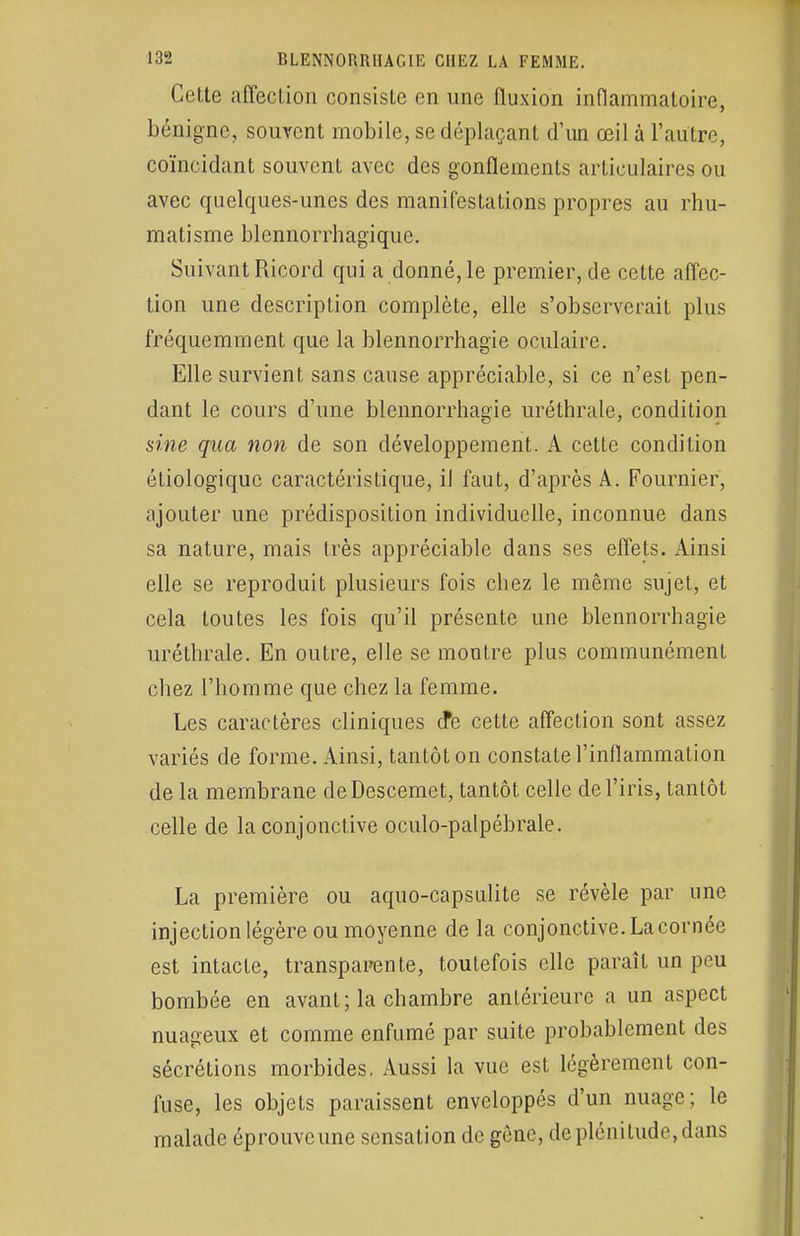 Cette affection consiste en une fluxion inflammatoire, bénigne, souvent mobile, se déplaçant d'un œil à l'autre, coïncidant souvent avec des gonflements articulaires ou avec quelques-unes des manifestations propres au rhu- matisme blennorrhagique. Suivant Ricord qui a donné, le premier, de cette affec- tion une description complète, elle s'observerait plus fréquemment que la blennorrhagie oculaire. Elle survient sans cause appréciable, si ce n'est pen- dant le cours d'une blennorrhagie uréthrale, condition sine qua non de son développement. A cette condition étiologique caractéristique, il faut, d'après A. Fournier, ajouter une prédisposition individuelle, inconnue dans sa nature, mais très appréciable dans ses effets. Ainsi elle se reproduit plusieurs fois chez le même sujet, et cela toutes les fois qu'il présente une blennorrhagie uréthrale. En outre, elle se montre plus communément chez l'homme que chez la femme. Les caractères cliniques d*e cette affection sont assez variés de forme. Ainsi, tantôt on constate l'inflammation de la membrane deDescemet, tantôt celle de l'iris, tantôt celle de la conjonctive oculo-palpébrale. La première ou aquo-capsulite se révèle par une injection légère ou moyenne de la conjonctive. La cornée est intacte, transparente, toutefois elle paraît un peu bombée en avant; la chambre antérieure a un aspect nuageux et comme enfumé par suite probablement des sécrétions morbides. Aussi la vue est légèrement con- fuse, les objets paraissent enveloppés d'un nuage; le malade éprouve une sensation de gène, de plénitude, dans