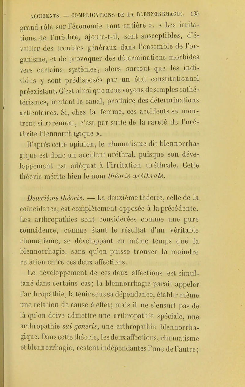 grand rôle sur l'économie tout entière ». « Les irrita- lions de L'urèthr.e, ajoute-t-il, sont susceptibles, d é- veiller des troubles généraux dans l'ensemble de l'or- ganisme, et de provoquer des déterminations morbides vers certains systèmes, alors surtout que les indi- vidus y sont prédisposés par un état constitutionnel préexistant. C'est ainsi que nous voyons de simples cathé- térismes, irritant le canal, produire des déterminations articulaires. Si, chez la femme, ces accidents se mon- trent si rarement, c'est par suite de la rareté de l'uré- thrite blennorrhagïque ». D'après cette opinion, le rhumatisme dit blennorrha- gique est donc un accident uréthral, puisque son déve- loppement est adéquat à l'irritation uréthrale. Cette théorie mérite bien le nom théorie uréthrale. Deuxième théorie. — La deuxième théorie, celle de la coïncidence, est complètement opposée à la précédente. Les arthropathies sont considérées comme une pure coïncidence, comme étant le résultat d'un véritable rhumatisme, se développant en même temps que la blennorrhagie, sans qu'on puisse trouver la moindre relation entre ces deux affections. Le développement de ces deux affections est simul- tané dans certains cas; la blennorrhagie paraît appeler l'arthropathie, la tenir sous sa dépendance, établir même une relation de cause à effet; mais il ne s'ensuit pas de là qu'on doive admettre une arthropathie spéciale, une arthropathie sui generis, une arthropathie blennorrha- gique. Dans cette théorie, les deux affections, rhumatisme et blennorrhagie, restent indépendantes l'une de l'autre;