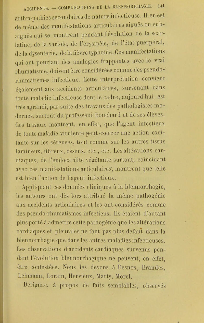 arlhropathies secondaires de nature infectieuse. Il en est de môme des manifestations articulaires aiguës ou sub- aiguës qui se montrent pendant l'évolution de la scar- latine, de la variole, de l'érysipèle, de l'état puerpéral, de la dysenterie, de la fièvre typhoïde. Ces manifestations qui ont pourtant des analogies frappantes avec le vrai rhumatisme, doivent être considérées comme des pseudo- rhumatismes infectieux. Cette interprétation convient également aux accidents articulaires, survenant dans toute maladie infectieuse dont le cadre, aujourd'hui, est très agrandi, par suite des travaux des pathologistes mo- dernes, surtout du professeur Bouchard et de ses élèves. Ces travaux montrent, en effet, que l'agent infectieux de toute maladie virulente peut exercer une action exci- tante sur les séreuses, tout comme sur les autres tissus lamineux, fibreux, osseux, etc., etc. Les altérations car- diaques, de l'endocardite végétante surtout, coïncidant avec ces manifestations articulaires, montrent que (elle est bien l'action de l'agent infectieux. Appliquant ces données cliniques à la blennorrhagie, les auteurs ont dès lors attribué la même pathogénie aux accidents articulaires et les ont considérés comme des pseudo-rhumatismes infectieux. Ils étaient d'autant plus porté à admettre cette pathogénie que les altérations cardiaques et pleurales ne font pas plus défaut dans la blennorrhagie que dans les autres maladies infectieuses. Le» observations d'accidents cardiaques survenus pen- dant l'évolution blennorrhagïque ne peuvent, en effet, être contestées. Nous les devons à Desnos, Brandes, Lehmann, Lorain, Hervieux, Marty, Morel. Dérignac, à propos de faits semblables, observés