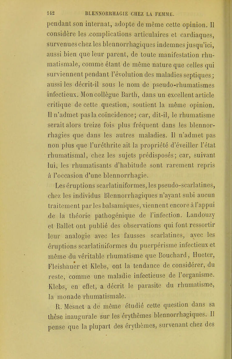 pendant son internai, adopte de môme cette opinion. Il considère les .complications articulaires et cardiaques, survenues chez les blennorrhagiques indemnes jusqu'ici, aussi bien que leur parent, de toute manifestation rhu- matismale, comme étant de même nature que celles qui surviennent pendant l'évolution des maladies septiques ; aussi les décrit-il sous le nom de pseudo-rhumatismes infectieux. Mon collègue Barth, dans un excellent article critique de cette question, soutient la même opinion. Il n'admet pas la coïncidence; car, dit-il, le rhumatisme serait alors treize fois plus fréquent dans les blennor- rhagies que dans les autres maladies. Il n'admet pas non plus que l'uréthrite ait la propriété d'éveiller l'état rhumatismal, chez les sujets prédisposés; car, suivant lui, les rhumatisants d'habitude sont rarement repris à l'occasion d'une blennorrhagie. Les éruptions scarlatiniformes, les pseudo-scarlatines, chez les individus blennorrhagiques n'ayant subi aucun traitement par les balsamiques, viennent encore à l'appui de la théorie pathogénique de l'infection. Landouzy et Ballet ont publié des observations qui font ressortir leur analogie avec les fausses scarlatines, avec les éruptions scarlatiniformes du puerpérisme infectieux et même du véritable rhumatisme que Bouchard, Hueter, Fleishau'er et Klebs, ont la tendance de considérer, du reste, comme une maladie infectieuse de l'organisme. Klebs, en effet, a décrit le parasite du rhumatisme, la monade rhumatismale. R. Mesnet a de même étudié cette question dans sa thèse inaugurale sur les érythèmes blennorrliagiques. 11 pense que la plupart des érythèmes, survenant chez des