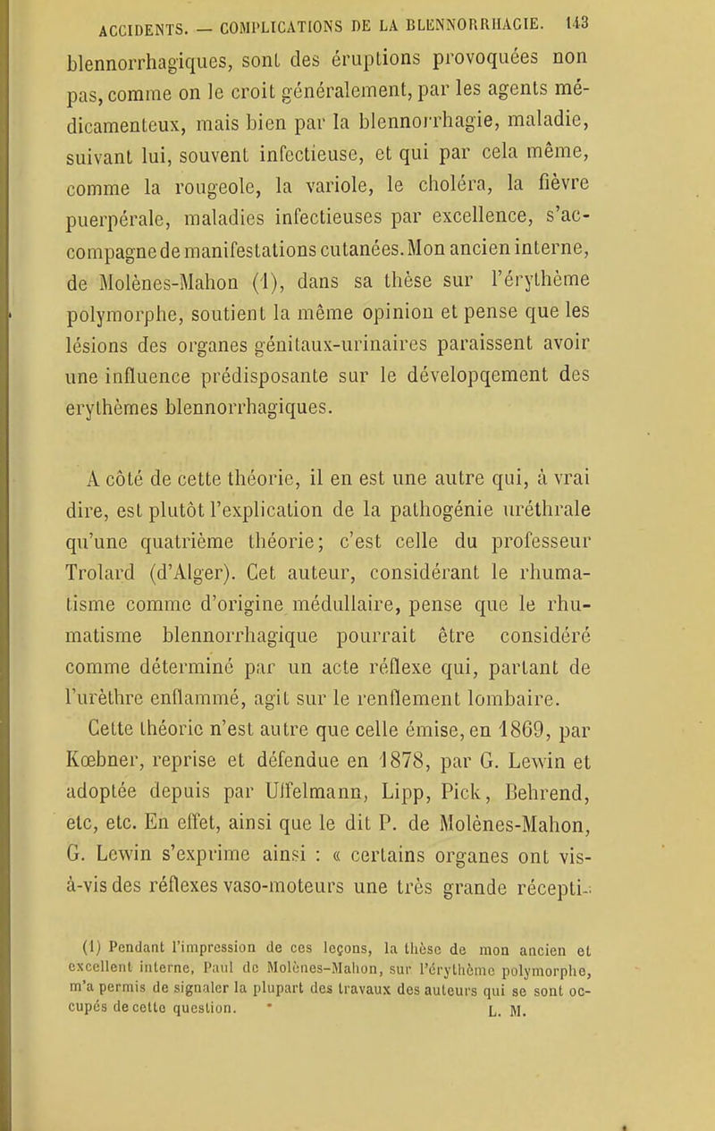 blennorrhagiques, sont des éruptions provoquées non pas, comme on le croit généralement, par les agents mé- dicamenteux, mais bien par la blennorrhagie, maladie, suivant lui, souvent infectieuse, et qui par cela même, comme la rougeole, la variole, le choléra, la fièvre puerpérale, maladies infectieuses par excellence, s'ac- compagne de manifestations cutanées. Mon ancien interne, de Molènes-Mahon (i), dans sa thèse sur l'érythème polymorphe, soutient la même opinion et pense que les lésions des organes génitaux-urinaires paraissent avoir une influence prédisposante sur le dévelopqement des erythèmes blennorrhagiques. A côté de cette théorie, il en est une autre qui, à vrai dire, est plutôt l'explication de la pathogénie uréthrale qu'une quatrième théorie; c'est celle du professeur Trolard (d'Alger). Cet auteur, considérant le rhuma- tisme comme d'origine médullaire, pense que le rhu- matisme blennorrhagique pourrait être considéré comme déterminé par un acte réflexe qui, partant de l'urèthre enflammé, agit sur le renflement lombaire. Cette théorie n'est autre que celle émise, en 1869, par Kœbner, reprise et défendue en 1878, par G. Lewin et adoptée depuis par Uifelmann, Lipp, Pick, Behrend, ele, etc. En effet, ainsi que le dit P. de Molènes-Mahon, G. Lewin s'exprime ainsi : « certains organes ont vis- à-vis des réflexes vaso-moteurs une très grande récepti- (I) Pendant l'impression de ces leçons, la thèse de mon ancien et excellent interne, Paul de Molènes-Mahon, sur l'érythème polymorphe, m'a permis de signaler la plupart des travaux des auteurs qui se sont oc- cupés de cette question. * L. M.