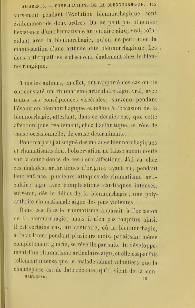 survenant pendant révolution blcnnorrhagique, sont évidemment de deux ordres. On ne peut pas plus nier l'existence d'un rhumatisme articulaire aigu, vrai, coïn- cidant avec la blennorrhagie, qu'on ne peut nier la manifestation d'une arthrite dite ble'nnorrhagique. Les . deux arthropathies s'observent également chez le blen- norrhagique. Tous les auteurs, en effet, ont rapporté des cas où ils ont constaté un rhumatisme articulaire aigu, vrai, avec toutes ses conséquences viscérales, survenu pendant l'évolution blennorrhagique et même à l'occasion de la blennorrhagie, attestant, dans ce dernier cas, que cette affection joue réellement, chez l'arthritique, le rôle de cause occasionnelle, de cause déterminante. Pour ma part j'ai soigné des malades blennorrhagiques et rhumatisants dont l'observation ne laisse aucun doute sur la coïncidence de ces deux affections. J'ai vu chez ces malades, artbritiques d'origine, ayant eu, pendant leur enfance, plusieurs attaques de rhumatisme arti- culaire aigu avec complications cardiaques intenses, survenir, dès le début de la blennorrhagie, une poly- arthrite rhumatismale aiguë des plus violentes. Dans ces faits le rhumatisme apparaît à l'occasion de la blennorrhagie ; mais il n'en pas toujours ainsi. 11 est certains cas, au contraire, où la blennorrhagie, à l'état latent pendant plusieurs mois, paraissant même complètement guérie, se réveille par suite du développe- ment d'un rhumatisme articulaire aigu, et elle est parfois tellement intense que le malade admet volontiers que la cbaudepisse est de date récente, qu'il vient de la con- MARTINEAU. An